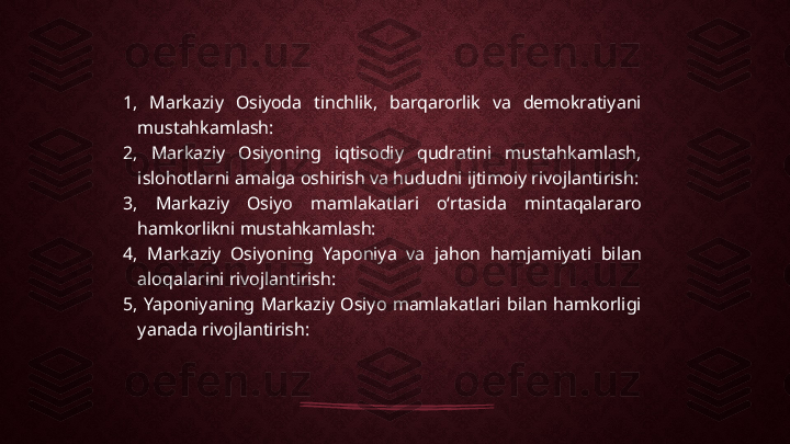 1,  Markaziy  Osiyoda  tinchlik,  barqarorlik  va  demokratiyani 
mustahkamlash:
2,  Markaziy  Osiyoning  iqtisodiy  qudratini  mustahkamlash, 
islohotlarni amalga oshirish va hududni ijtimoiy rivojlantirish:
3,  Markaziy  Osiyo  mamlakatlari  oʻrtasida  mintaqalararo 
hamkorlikni mustahkamlash:
4,  Markaziy  Osiyoning  Yaponiya  va  jahon  hamjamiyati  bilan 
aloqalarini rivojlantirish:
5,  Yaponiyaning  Markaziy  Osiyo  mamlakatlari  bilan  hamkorligi 
yanada rivojlantirish: 