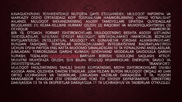 KAVAGUCHINING  TOSHKENTDAGI  NUTQIDA  QAYD  ETILGANIDEK,  MULOQOT  YAPONIYA  VA 
MARKAZIY  OSIYO  OʻRTASIDAGI  KOʻP  TOMONLAMA  HAMKORLIKNING  „YANGI  YOʻNALISHI“ 
AYLANDI.  MULOQOT  MEXANIZMINING  ASOSIY  TAMOYILLARI  SIFATIDA  QUYIDAGILAR 
BELGILANDI:  (1)  XILMA-XILLIKNI  HURMAT  QILISH;  (2)  RAQOBAT  VA  MUVOFIQLASHTIRISH;  (3) 
OCHIQLIK  VA  HAMKORLIK .
BIR  YIL  OʻTGACH,  FORMAT  ISHTIROKCHILARI  MULOQOTNING  BESHTA  ASOSIY  USTUNINI 
TASDIQLADILAR,  XUSUSAN:  SIYOSIY  MULOQOT;  MINTAQALARARO  HAMKORLIK;  BIZNESNI 
RIVOJLANTIRISH;  INTELLEKTUAL  MULOQOT  VA  GUMANITAR  YORDAM  ALMASHINUVLARI.
BUNDAN  TASHQARI,  TOMONLAR  MINTAQALARARO  INTEGRATSIYANI  RAGʻBATLANTIRISH 
UCHUN OʻSHA PAYTDA ENG KATTA MUOOMO SANALADIGAN 10 TA YOʻNALISHNI ANIQLADILAR, 
JUMLADAN:  TERRORIZMGA  QARSHI  KURASH;  GIYOHVAND  MODDALAR  SAVDOSIGA  QARSHI 
KURASH;  TOZALASH;  QASHSHOQLIKKA  BARHAM  BERISH;  SOGʻLIQNI  SAQLASH;  ATROF- 
MUHITNI  MUHOFAZA  QILISH;  SUV  BILAN  BOGʻLIQ  MUAMMOLAR;  ENERGIYA;  SAVDO  VA 
INVESTITSIYALAR;  TRANSPORT [
.
MULOQOT  FAOLIYATINING  TAHLILI  SHUNI  KOʻRSATADIKI,  MOYH  ISHTIROKCHILARI  USHBU 
ASOSGA  AMAL  QILISHDA  DAVOM  ETADILAR.  2004-YILDAN  BUYON  MULOQOT  ORQALI  40  DAN 
ORTIQ  UCHRASHUV  VA  TADBIRLAR,  JUMLADAN  VAZIRLAR  DARA JASIDA  7  TA,  YUQORI 
MANSABDOR  SHAXSLAR  (TIV  OʻRINBOSARI  YOKI  TIV  SIYOSIY  DEPARTAMENTI  DIREKTORI) 
DARA JASIDA  13  TA  VA  EKSPERTLAR  DARA JASIDA  11  TA  UCHRASHUV  VA  TADBIRLAR  OʻTKAZILDI. 