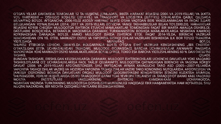 OʻTGAN  YILLAR  DAVOMIDA  TOMONLAR  12  TA  HUJJATNI,  JUMLADAN,  IKKITA  HARAKAT  RE JASINI  (2006  VA  2019-YILLAR)  VA  IKKITA 
YOʻL  XARITASINI —  QISHLOQ  XOʻJALIGI  (2014-YIL)  VA  TRANSPORT  VA  LOGISTIKA  (2017-YIL)  SOHALARIDA  QABUL  QILISHGA 
MUVAFFAQ  BOʻLDI.  AYTGANCHA,  2006-YILGI  ASOSIY  HARAKAT  RE JASI  OʻSHA  VAQTDAN  BERI  YANGILANMAGAN  VA  FAQAT  ILGARI 
BELGILANGAN  YOʻNALISHLAR  (2014,  2017  VA  2019-YILLAR)  BOʻYICHA  YANGI  TASHABBUSLAR  BILAN  TOʻLDIRILDI).  HARAKATLAR 
RE JASINI  KOʻRIB  CHIQISH  MULOQOTDA  ISHTIROK  ETUVCHI  MAMLAKATLAR  TOMONIDAN  FAQAT  BIR  MARTA  AMALGA  OSHIRILDI.
DASTLABKI  BOSQICHDA,  BETARAFLIK  MAQOMIGA  QARAMAY,  TURKMANISTON  BOSHQA  MAMLAKATLARGA  NISBATAN  KAMROQ 
KOʻRINADIGAN  DARAJADA  BOʻLDI.  AMMO  MULOQOT  ISHIDA  ISHTIROK  ETDI.  FAQAT  2014-YILDA,  BIRINCHI  VAZIRLAR 
KENGASHIDAN  OʻN  YIL  OʻTIB,  MARKAZIY  OSIYO  VA  YAPONIYA  TASHQI  ISHLAR  VAZIRLARI  BISHKEKDA  ILK  BOR  TOʻLIQ  TARKIBDA 
YIGʻILISHGA  MUVAFFAQ  BOʻLDI.
SHUNISI  EʼTIBORGA  LOYIQKI,  2004-YILDA  BOLGARIYADA  BOʻLIB  OʻTGAN  EXHT  VAZIRLAR  KENGASHINING  „BIR  CHETIDA“ 
OʻTKAZILGAN  BITTA  UCHRASHUVDAN  TASHQARI,  MULOQOT  DOIRASIDAGI  BARCHA  UCHRASHUVLAR  ANʼANAVIY  RAVISHDA 
YAPONIYADA YOKI MARKAZIY OSIYO MAMLAKATLARIDA BOʻLIB OʻTADI, TOKIO ESA BARCHA YIGʻILISHLARNING 60 % DAN ORTIGʻINI 
TASHKIL  QILADI.
BUNDAN  TASHQARI,  ERISHILGAN  KELISHUVLARGA  QARAMAY,  MULOQOT  ISHTIROKCHILARI  UCHINCHI  DAVLATLAR  YOKI  XALQARO 
TASHKILOTLARNI  OʻZ  UCHRASHUVLARIGA  FAOL  TAKLIF  QILMAYAPTI.  MULOQOTDA  QATNASHGAN  BIRINCHI  VA  YAGONA  XORIJIY 
DAVLAT  (2006  VA  2019-YILLAR)  AFGʻONISTONDIR.  SHU  PAYTGACHA  AYNAN  KAVAGUCHI  TARO  ASO  (2005—2007-YILLARDA 
YAPONIYA TASHQI ISHLAR VAZIRI) VA HOZIRDA YAPONIYA TASHQI ISHLAR VAZIRI TARO KONONING NUTQLARIDA. AFGʻONISTON VA 
JANUBIY  OSIYONING  BOSHQA  DAVLATLARI  ORQALI  MULOQOT  GEOGRAFIYASINI  KENGAYTIRISH  ISTAGINI  KUZATISH  MUMKIN. 
SHUNINGDEK, FORUM HUJJATLARIDA OSIYO TARAQQIYOT BANKI YOKI YEVROPA TIKLANISH VA TARAQQIYOT BANKI KABI XALQARO 
MOLIYA  INSTITUTLARI  VAKILLARINING  ISHTIROKI  KAMDAN-KAM  UCHRAMOQDA.
NISBATAN YAQINDA TURKIYANING MULOQOTGA QOʻSHILISHI MUMKINLIGI HAQIDAGI FIKR HAMJAMIYATDA HAM KOʻTARILDI. SHU 
NUQTAI NAZARDAN, BIR NECHTA QIZIQARLI FAKTLARNI BILDIRISH KERAK. 