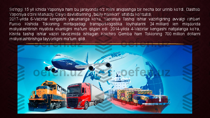 So nggi 15 yil ichida Yaponiya ham bu jarayonda o z rolini aniqlashga bir necha bor urinib ko rdi. Dastlab ʻ ʻ ʻ
Yaponiya o zini Markaziy Osiyo davlatlarining „tabiiy hamkori“ sifatida ko rsatdi.	
ʻ ʻ
2017-yilda  6-Vazirlar  kengashi  yakunlariga  ko ra,  Yaponiya  Tashqi  ishlar  vazirligining  avvalgi  rahbari 	
ʻ
Fumio  Kishida  Tokioning  mintaqadagi  transport-logistika  loyihalarini  24	
 milliard  ien  miqdorida 
moliyalashtirish  niyatida  ekanligini  ma lum  qilgan  edi.  2014-yilda  4-Vazirlar  kengashi  natijalariga  ko ra, 	
ʼ ʻ
Kisida  tashqi  ishlar  vaziri  lavozimida  ishlagan  Koichiro  Gemba  ham  Tokioning  700	
 million  dollarni 
moliyalashtirishga tayyorligini ma lum qildi.	
ʼ 