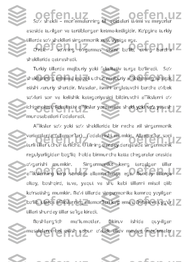 So‘z   shak li   –   morfemalarning   til     qoidalari   tizimi   va   meyorlar
asosida   tuzilgan   va   tartiblangan   ketma-ketligidir.   Ko‘pgina   turkiy
tillarda so‘z shakllari singarmonik xususiyatga ega.
O‘zak   –   so‘zning   o‘zgarmas   qismi   bo‘lib,   uning   barcha
shakllarida qatnashadi.
Turkiy   tillarda   majburiy   yoki   fakultativ   turga   bo‘linadi.     So‘z
shakllarining minimal modeli uchun majburiy affikslarning ishtirok
etishi   zaruriy   shartdir.   Masalan,   ismni   anglatuvchi   barcha   o‘zbek
so‘zlari   son   va   kelishik   kategoriyasini   bildiruvchi   affikslarni   o‘z
ichiga   oladi.   Fakultativ   affikslar   yordamida   shakl   yoki   so‘z   yasash
munosabatlari ifodalanadi.
Affikslar   so‘z   yoki   so‘z   shakllarida   bir   necha   xil   singarmonik
variantlarda   (allamorflar)     ifodalanishi   mumkin.   Allamorflar   soni
turli tillar uchun turlicha. U tilning qanday darajasida singarmonik
regulyarligidan bog‘liq   holda birmuncha katta chegaralar orasida
o‘zgarishi   mumkin.     Singarmonika   keng   tarqalgan   tillar
affikslarning   ko‘p   sondagi   allamorflariga   ega.   Bunday   tillarga
oltoy,   boshqird,   tuva,   yaqut   va   shu   kabi   tillarni   misol   qiib
ko‘rsatishg   mumkin.   Ba’zi   tillarda   singarmonika   kamroq   yoyilgan
bo‘lib, ularda affikslarning allamorflari ko‘p emas. O‘zbek va uyg‘ur
tillari shunday tillar safiga kiradi.
Boshlang‘ich   ma’lumot lar.   Bitiruv   ishida   quy-ilgan
masalalarni   hal   qilish   uchun   o‘zbek   tilidv   mavjud   morfemalar 