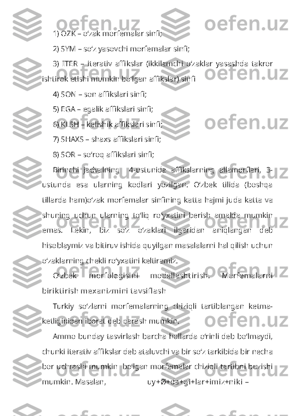 1) OZK – o‘zak morfemalar sinfi;
2) SYM – so‘z yasovchi morfemalar sinfi;
3)   ITER   –   iterativ   affikslar   (ikkilamchi   o‘zaklar   yasashda   takror
ishtirok etishi mumkin bo‘lgan affikslar) sinfi
4) SON – son affikslari sinfi;
5) EGA – egalik affikslari sinfi;
6) KLSH – kelishik affikslari sinfi;
7) SHAXS – shaxs affikslari sinfi;
8) SOR – so‘roq affikslari sinfi;
Birinchi   jadvalning     4-ustunida   affikslarning   allamorflari,   3-
ustunda   esa   ularning   kodlari   yozilgan.   O‘zbek   tilida   (boshqa
tillarda   ham)o‘zak   morfemalar   sinfining   katta   hajmi   juda   katta   va
shuning   uchun   ularning   to‘liq   ro‘yxatini   berish   amalda   mumkin
emas.   Lekin,   biz   so‘z   o‘zaklari   ilgaridan   aniqlangan   deb
hisoblaymiz va bitiruv ishida quyilgan masalalarni hal qilish uchun
o‘zaklarning chekli ro‘yxatini keltiramiz.
O‘zbek   morfologisini   modellasht irish.   Morfemalarni
birik t irish mexanizmini t av sifl ash
Turkiy   so‘zlarni   morfemalarning   chiziqli   tartiblangan   ketma-
ketliginidan iborat deb qarash mumkin.
Ammo bunday tasvirlash barcha hollarda o‘rinli deb bo‘lmaydi,
chunki iterativ affikslar deb ataluvchi va bir so‘z tarkibida bir necha
bor uchrashi mumkin   bo‘lgan morfemalar chiziqli tartibni buzishi
mumkin. Masalan,  uy +Ø+da+gi+lar+imiz+nik i – 