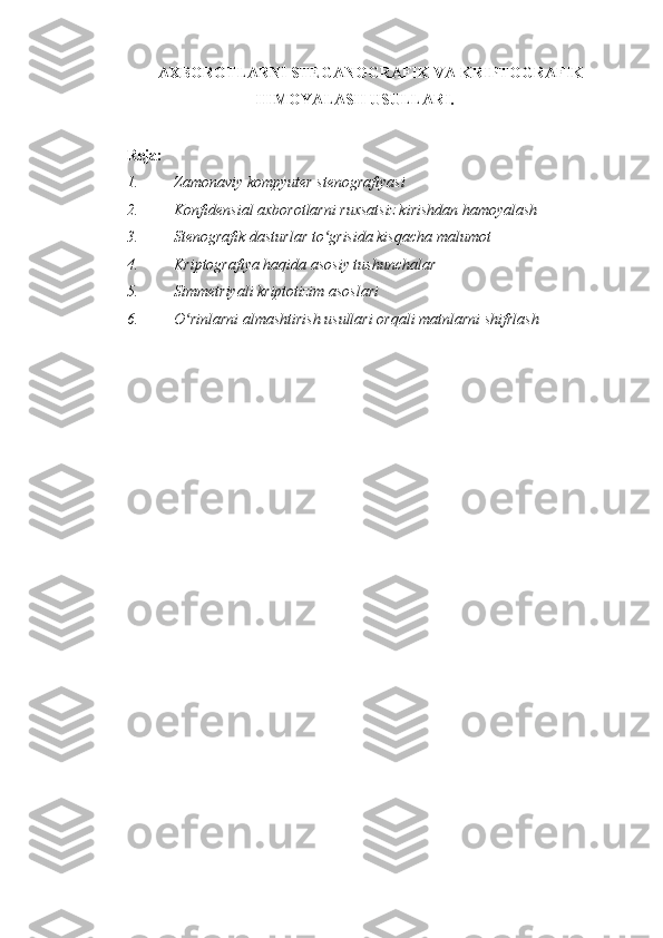 AXBOROTLARNI STEGANOGRAFIK VA KRIPTOGRAFIK
HIMOYALASH USULLARI.
 
Reja:  
1. Zamonaviy kompyuter stenografiyasi  
2. Konfidensial axborotlarni ruxsatsiz kirishdan hamoyalash 
3. Stenografik dasturlar to grisida kisqacha malumotʻ  
4. Kriptografiya haqida asosiy tushunchalar  
5. Simmetriyali kriptotizim asoslari 
6. O rinlarni almashtirish usullari orqali matnlarni shifrlash 	
ʻ
 
 
  