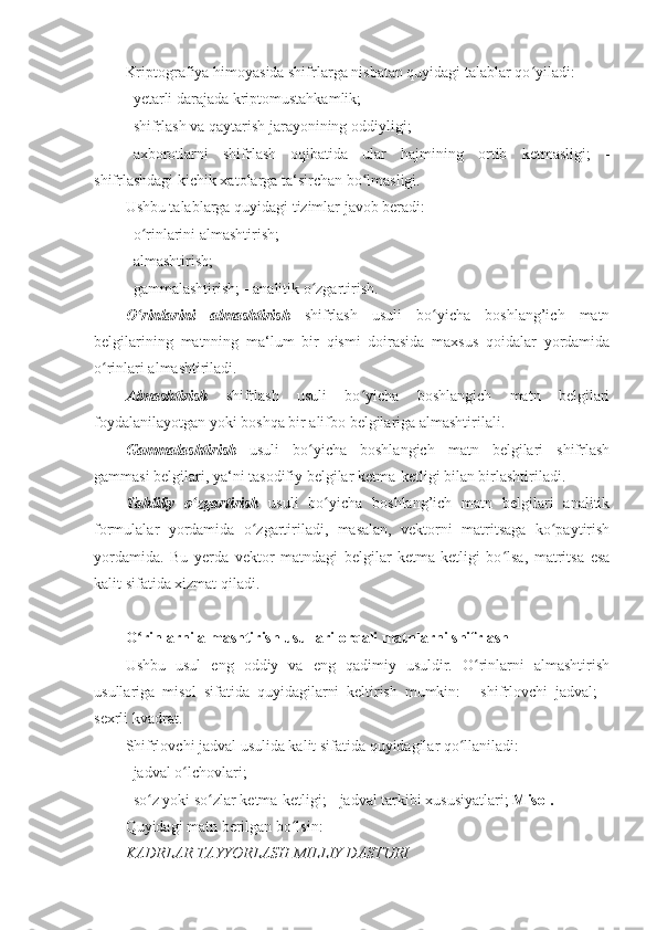 Kriptografiya himoyasida shifrlarga nisbatan quyidagi talablar qo yiladi: ʻ
- yetarli darajada kriptomustahkamlik; 
- shifrlash va qaytarish jarayonining oddiyligi; 
- axborotlarni   shifrlash   oqibatida   ular   hajmining   ortib   ketmasligi;   -
shifrlashdagi kichik xatolarga ta‘sirchan bo lmasligi. 	
ʻ
Ushbu talablarga quyidagi tizimlar javob beradi: 
- o rinlarini almashtirish; 	
ʻ
- almashtirish; 
- gammalashtirish;  -   analitik o zgartirish. 	
ʻ
O rinlarini   almashtirish	
ʻ   shifrlash   usuli   bo yicha   boshlang’ich   matn	ʻ
belgilarining   matnning   ma‘lum   bir   qismi   doirasida   maxsus   qoidalar   yordamida
o rinlari almashtiriladi. 	
ʻ
Almashtirish   shifrlash   usuli   bo yicha   boshlangich   matn   belgilari	
ʻ
foydalanilayotgan yoki   boshqa bir alifbo belgilariga almashtirilali. 
Gammalashtirish   usuli   bo yicha   boshlangich   matn   belgilari   shifrlash	
ʻ
gammasi belgilari,   ya‘ni tasodifiy belgilar ketma-ketligi bilan birlashtiriladi. 
Tahliliy   o zgartirish	
ʻ   usuli   bo yicha   boshlang’ich   matn   belgilari   analitik	ʻ
formulalar   yordamida   o zgartiriladi,   masalan,   vektorni   matritsaga   ko paytirish	
ʻ ʻ
yordamida.   Bu   yerda   vektor   matndagi   belgilar   ketma-ketligi   bo lsa,   matritsa   esa	
ʻ
kalit sifatida xizmat qiladi. 
 
O rinlarni almashtirish usullari orqali matnlarni shifrlash 	
ʻ
Ushbu   usul   eng   oddiy   va   eng   qadimiy   usuldir.   O rinlarni   almashtirish	
ʻ
usullariga   misol   sifatida   quyidagilarni   keltirish   mumkin:   -   shifrlovchi   jadval;   -
sexrli kvadrat. 
Shifrlovchi jadval usulida kalit sifatida quyidagilar qo llaniladi: 	
ʻ
- jadval o lchovlari; 	
ʻ
- so z yoki so zlar ketma-ketligi;	
ʻ ʻ   - jadval tarkibi xususiyatlari;   Misol. 
Quyidagi matn berilgan bo lsin: 	
ʻ
KADRLAR TAYYORLASH MILLIY DASTURI  