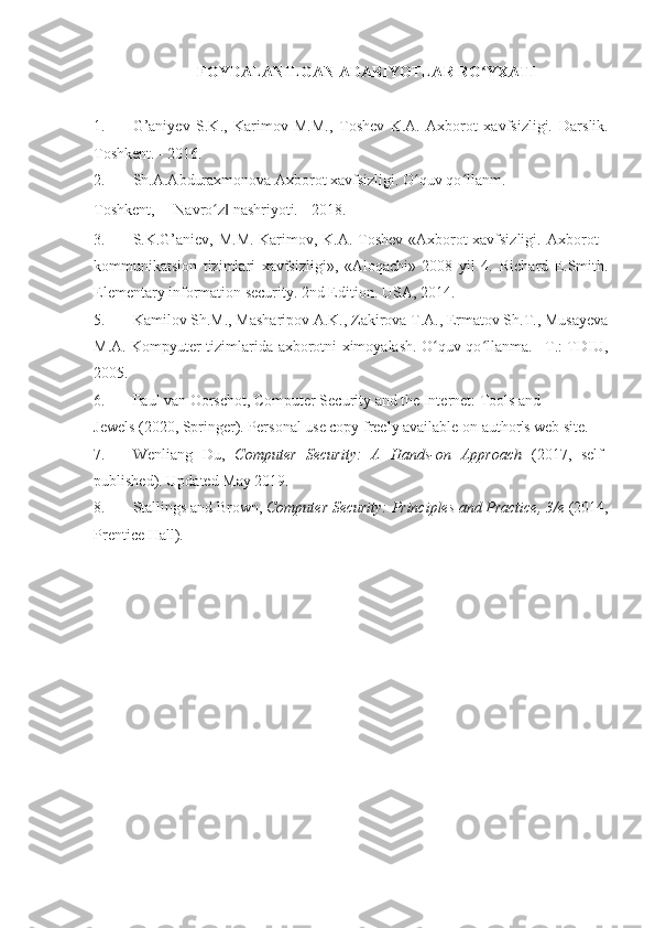 FOYDALANILGAN ADABIYOTLAR RO YXATI ʻ
 
1. G’aniyev   S.K.,   Karimov   M.M.,   Toshev   K.A.   Axborot   xavfsizligi.   Darslik.
Toshkent. - 2016. 
2. Sh.A.Abduraxmonova Axborot xavfsizligi. O quv qo llanm. –	
ʻ ʻ
Toshkent, ―Navro z  nashriyoti. - 2018. 	
ʻ ‖
3. S.K.G’aniev, M.M. Karimov, K.A. Toshev «Axborot xavfsizligi.   Axborot -
kommunikatsion   tizimlari   xavfsizligi»,   «Aloqachi»   2008   yil   4.   Richard   E.Smith.
Elementary information security. 2nd Edition. USA, 2014. 
5. Kamilov Sh.M., Masharipov A.K., Zakirova T.A., Ermatov Sh.T., Musayeva
M.A. Kompyuter tizimlarida axborotni ximoyalash. O quv qo llanma. –T.: TDIU,	
ʻ ʻ
2005. 
6. Paul van Oorschot,  Computer Security and the Internet: Tools and 
Jewels   (2020, Springer). Personal use copy freely available on author's web site. 
7. Wenliang   Du,   Computer   Security:   A   Hands-on   Approach   (2017,   self-
published).  Updated May 2019 .  
8. Stallings and Brown,  Computer Security: Principles and Practice,  3/e   (2014,
Prentice Hall).  