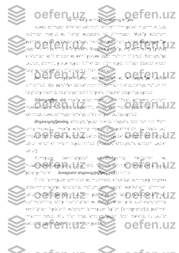  Zamonaviy kompyuter stenografiyasi 
Ruxsat   etilmagan   kirishdan   axborotni   ishonchli   himoyalash   muammosi   juda
qadimdan   mavjud   va   hozirgi   vaqtgacha   hal   qilinmagan.   Maxfiy   xabarlarni
yashirish usullari qadimdan ma‘lum, inson faoliyatining bu sohasi   steganografiya
degan   nom   olgan.   Bu   so z   grekcha  ʻ Steganos   (maxfiy,   sir)   va   Graphy   (yozuv)
so zlaridan   kelib   chiqqan   va   «sirli   yozuv»   degan   ma‘noni   bildiradi.   Stenografiya	
ʻ
usullari,   ehtimol,   yozuv   paydo   bo lishidan   oldin   paydo   bo lgan   (dastlab   shartli	
ʻ ʻ
belgi va belgilashlar qo llanilgan) bo lishi mumkin. 	
ʻ ʻ
Axborotni   himoyalash   uchun   kodlashtirish   va   kriptografiya   usullari
qo llaniladi.  	
ʻ Kodlashtirish   deb axborotni bir tizimdan boshqa tizimga ma‘lum bir
belgilar yordamida belgilangan tartib bo yicha o tkazish jarayoniga aytiladi. 	
ʻ ʻ
Kriptografiya   deb   maxfiy   xabar   mazmunini   shifrlash,   ya‘ni   malumotlarni
maxsus   algoritm   bo yicha   o zgartirib,   shifrlangan   matnni   yaratish   yo li   bilan	
ʻ ʻ ʻ
axborotga ruxsat etilmagan kirishga to siq qo yish usuliga aytiladi. 	
ʻ ʻ
Steganografiyaning   kriptografiyadan   boshqa   o zgacha   farqi   ham   bor.	
ʻ   Ya‘ni
uning   maqsadi   -   maxfiy   xabarning   mavjudligini   yashirishdir.   Bu   ikkala   usul
birlashtirilishi  mumkin va natijada  axborotni  himoyalash  samaradorligini  oshirish
uchun   ishlatilishi   imkoni   paydo   bo ladi   (masalan,   kriptografik   kalitlarni   uzatish	
ʻ
uchun). 
Kompyuter   texnologiyalari   stenografiyaning   rivojlanishi   va
mukammallashuviga   yangi   turtki   berdi.   Natijada   axborotni   himoyalash   sohasida
yangi yo nalish — 	
ʻ kompyuter   steganogryafiya si paydo bo ldi. 	ʻ
Global   kompyuter   tarmoqlari   va   multimedia   sohasidagi   zamonaviy   progress
telekommunikatsiya   kanallarida   ma‘lumotlarni   uzatish   xavfsizligini   ta‘minlash
uchun   mo ljallangan   yangi   usullarni   yaratishga   olib   keldi.   Bu   usullar   shifrlash	
ʻ
qurilmalarining   tabiiy   noaniqligidan   va   analogli   video   yoki   audiosignallarning
serobligidan   foydalanib   xabarlarni   kompyuter   fayllari   (konteynerlar)da   yashirish
imkonini   beradi.   Shu   bilan   birga   kriptografiyadan   farqli   ravishda   bu   usullar
axborotni uzatish faktining o zini ham yashiradi. 	
ʻ 