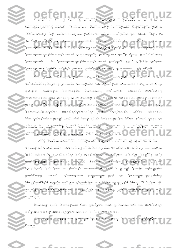 K.Shennon   sirli   yozuvning   umumiy   nazariyasini   yaratdi,   u   fan   sifatida
stenografiyaning   bazasi   hisoblanadi.   Zamonaviy   kompyuter   steganografiyasida
ikkita   asosiy   fayl   turlari   mavjud:   yashirish   uchun   mo ljallangan  ʻ xabar-fayl ,   va
konteyner-fayl ,   u   xabarni   yashirish   uchun   ishlatilishi   mumkin.   Bunda
konteynerlar ikki turda bo ladi: 	
ʻ konteyner-original  (yoki «bo sh» konteyner) - bu	ʻ
konteyner   yashirin   axborotni   saqlamaydi;   konteyner-natija   (yoki   «to ldirilgan»	
ʻ
konteyner)   —   bu   konteyner   yashirin   axborotni   saqlaydi.   Kalit   sifatida   xabarni
konteynerga kiritib qo yish tartibini aniqlaydigan maxfiy element tushuniladi. 	
ʻ
Kompyuter   stenografiyasi   rivojlanishi   tendensiyasining   tahlili   shuni
ko rsatadiki,   keyingi   yillarda   kompyuter   stenografiyasi   usullarini   rivojlantirishga	
ʻ
qiziqish   kuchayib   bormoqda.   Jumladan,   ma‘lumki,   axborot   xavfsizligi
muammosining dolzarbligi doim kuchayib bormoqda va axborotni himoyalashning
yangi   usullarini   qidirishga   rag’batlantirilayapti.   Boshka   tomondan,   axborot-
kommunikatsiyalar   texnologiyalarining   jadal   rivojlanishi   ushbu   axborotni
himoyalashning   yangi   usullarini   joriy   qilish   imkoniyatlari   bilan   ta‘minlayapti   va
albatta,   bu   jarayonning   kuchli   katalizatori   bo lib   umumfoydalaniladigan   Internet	
ʻ
kompyuter tarmog’ining juda kuchli rivojlanishi hisoblanadi. 
Hozirgi   vaqtda   axborotni   himoyalash   eng   ko p   qo llanilayotgan   soha   bu   —	
ʻ ʻ
kriptografik usullardir. Lekin, bu yo lda kompyuter viruslari, «mantiqiy bomba»lar	
ʻ
kabi   axborotiy   qurollarning   kriptovositalarni   buzadigan   ta‘siriga   bog’liq   ko p	
ʻ
yechilmagan   muammolar   mavjud.   Boshqa   tomondan,   kriptografik   usullarni
ishlatishda   kalitlarni   taqsimlash   muammosi   ham   bugungi   kunda   oxirigacha
yechilmay   turibdi.   Kompyuter   steganografiyasi   va   kriptografiyalarining
birlashtirilishi   paydo   bo lgan   sharoitdan   qutulishning   yaxshi   bir   yo li   bular   edi,	
ʻ ʻ
chunki,   bu   holda   axborotni   himoyalash   usullarining   zaif   tomonlarini   yo qotish	
ʻ
mumkin. 
Shunday   qilib,   kompyuter   stenografiyasi   hozirgi   kunda   axborot   xavfsizligi
bo yicha asosiy texnologiyalardan biri bo lib hisoblanadi. 	
ʻ ʻ
Zamonaviy   kompyuter   stenografiyasining   asosiy   holatlari   quyidagilardan
iborat:  