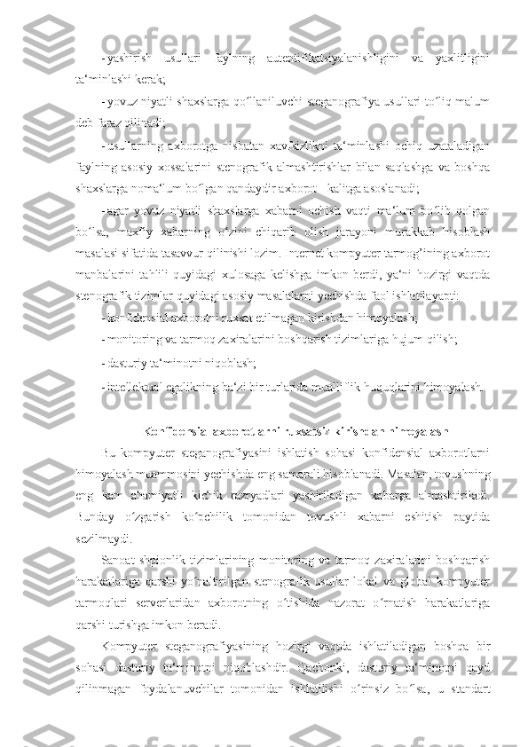 - yashirish   usullari   faylning   autentifikatsiyalanishligini   va   yaxlitligini
ta‘minlashi kerak; 
- yovuz niyatli shaxslarga qo llaniluvchi steganografiya usullari to liq malumʻ ʻ
deb faraz qilinadi; 
- usullarning   axborotga   nisbatan   xavfsizlikni   ta‘minlashi   ochiq   uzataladigan
faylning   asosiy   xossalarini   stenografik   almashtirishlar   bilan   saqlashga   va   boshqa
shaxslarga noma‘lum bo lgan qandaydir axborot - kalitga asoslanadi; 	
ʻ
- agar   yovuz   niyatli   shaxslarga   xabarni   ochish   vaqti   ma‘lum   bo lib   qolgan	
ʻ
bo lsa,   maxfiy   xabarning   o zini   chiqarib   olish   jarayoni   murakkab   hisoblash	
ʻ ʻ
masalasi sifatida tasavvur qilinishi lozim. Internet kompyuter tarmog’ining axborot
manbalarini   tahlili   quyidagi   xulosaga   kelishga   imkon   berdi,   ya‘ni   hozirgi   vaqtda
stenografik tizimlar quyidagi asosiy masalalarni yechishda faol ishlatilayapti: 
- konfidensial axborotni ruxsat etilmagan kirishdan himoyalash; 
- monitoring va tarmoq zaxiralarini boshqarish tizimlariga hujum qilish; 
- dasturiy ta‘minotni niqoblash; 
- intellektual egalikning ba‘zi bir turlarida mualliflik huquqlarini himoyalash. 
 
Konfidensial axborotlarni ruxsatsiz kirishdan himoyalash  
Bu   kompyuter   steganografiyasini   ishlatish   sohasi   konfidensial   axborotlarni
himoyalash muammosini yechishda eng samarali hisoblanadi. Masalan, tovushning
eng   kam   ahamiyatli   kichik   razryadlari   yashiriladigan   xabarga   almashtiriladi.
Bunday   o zgarish   ko pchilik   tomonidan   tovushli   xabarni   eshitish   paytida	
ʻ ʻ
sezilmaydi. 
Sanoat   shpionlik   tizimlarining   monitoring   va   tarmoq   zaxiralarini   boshqarish
harakatlariga   qarshi   yo naltirilgan   stenografik   usullar   lokal   va   global   kompyuter	
ʻ
tarmoqlari   serverlaridan   axborotning   o tishida   nazorat   o rnatish   harakatlariga	
ʻ ʻ
qarshi turishga imkon beradi. 
Kompyuter   steganografiyasining   hozirgi   vaqtda   ishlatiladigan   boshqa   bir
sohasi   dasturiy   ta‘minotni   niqoblashdir.   Qachonki,   dasturiy   ta‘minotni   qayd
qilinmagan   foydalanuvchilar   tomonidan   ishlatilishi   o rinsiz   bo lsa,   u   standart	
ʻ ʻ 