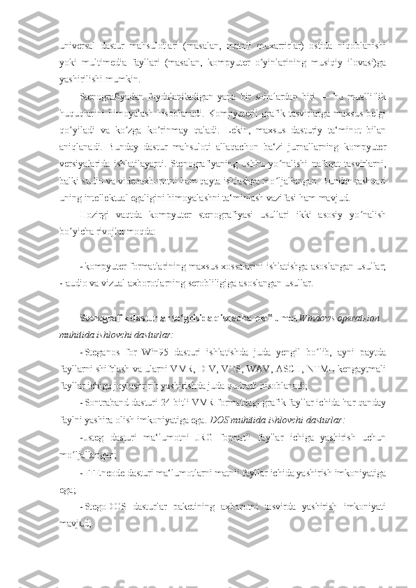 universal   dastur   mahsulotlari   (masalan,   matnli   muxarrirlar)   ostida   niqoblanishi
yoki   multimedia   fayllari   (masalan,   kompyuter   o yinlarining   musiqiy   ilovasi)gaʻ
yashirilishi mumkin. 
Stenografiyadan   foydalaniladigan   yana   bir   sohalardan   biri   —   bu   mualliflik
huquqlarini   himoyalash   hisoblanadi.   Kompyuterli   grafik   tasvirlarga   maxsus   belgi
qo yiladi   va   ko zga   ko rinmay   qaladi.   Lekin,   maxsus   dasturiy   ta‘minot   bilan	
ʻ ʻ ʻ
aniqlanadi.   Bunday   dastur   mahsuloti   allaqachon   ba‘zi   jurnallarning   kompyuter
versiyalarida   ishlatilayapti.   Stenografiyaning   ushbu   yo nalishi   nafaqat   tasvirlarni,	
ʻ
balki audio va videoaxborotni ham qayta ishlashga mo ljallangan. Bundan tashqari
ʻ
uning intellektual egaligini himoyalashni ta‘minlash vazifasi ham mavjud. 
Hozirgi   vaqtda   kompyuter   stenografiyasi   usullari   ikki   asosiy   yo nalish	
ʻ
bo yicha rivojlanmoqda: 	
ʻ
 
- kompyuter formatlarining maxsus xossalarini ishlatishga asoslangan usullar;
-   audio va vizual axborotlarning serobliligiga asoslangan usullar. 
 
Stenografik dasturlar to grisida qisqacha ma lumot 	
ʻ ‟ Windows operatsion 
muhitida ishlovchi dasturlar: 
- Steganos   for   Win95   dasturi   ishlatishda   juda   yengil   bo lib,   ayni   paytda	
ʻ
fayllarni shifrlash va ularni VMR, DIV, VOS, WAV, ASCII, NTML kengaytmali
fayllar ichiga joylashtirib yashirishda juda qudratli hisoblanadi; 
- Sontraband dasturi 24-bitli VMR formatdagi grafik fayllar ichida har qanday
faylni yashira olish imkoniyatiga ega.  DOS muhitida ishlovchi dasturlar: 
- Jsteg   dasturi   ma‘lumotni   JRG   formatli   fayllar   ichiga   yashirish   uchun
mo ljallangan; 	
ʻ
- FFEncode dasturi ma‘lumotlarni matnli fayllar ichida yashirish imkoniyatiga
ega; 
- StegoDOS   dasturlar   paketining   axborotni   tasvirda   yashirish   imkoniyati
mavjud;  