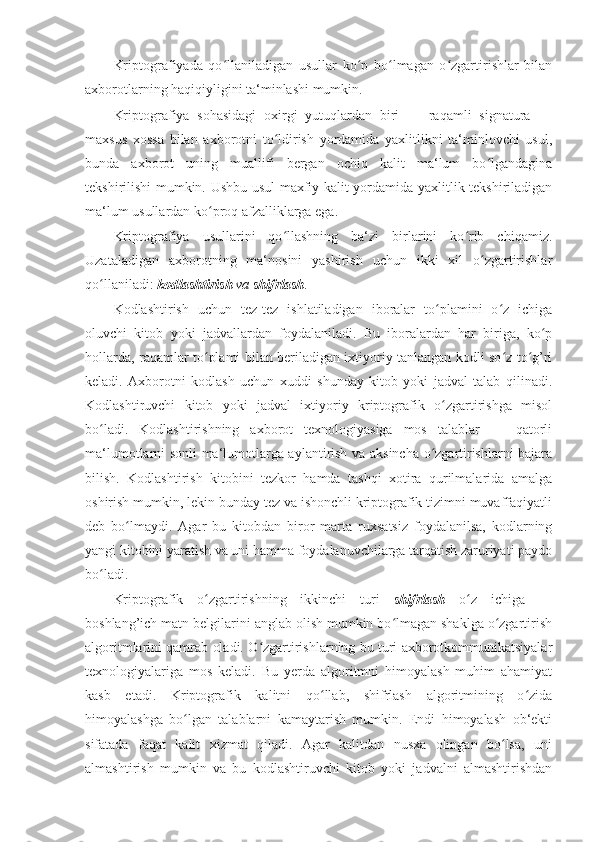 Kriptografiyada   qo llaniladigan   usullar   ko p   bo lmagan   o zgartirishlar   bilanʻ ʻ ʻ ʻ
axborotlarning haqiqiyligini ta‘minlashi mumkin. 
Kriptografiya   sohasidagi   oxirgi   yutuqlardan   biri   —   raqamli   signatura   —
maxsus   xossa   bilan   axborotni   to ldirish   yordamida   yaxlitlikni   ta‘minlovchi   usul,	
ʻ
bunda   axborot   uning   muallifi   bergan   ochiq   kalit   ma‘lum   bo lgandagina	
ʻ
tekshirilishi mumkin. Ushbu usul maxfiy kalit yordamida yaxlitlik tekshiriladigan
ma‘lum usullardan ko proq afzalliklarga ega. 	
ʻ
Kriptografiya   usullarini   qo llashning   ba‘zi   birlarini   ko rib   chiqamiz.	
ʻ ʻ
Uzataladigan   axborotning   ma‘nosini   yashirish   uchun   ikki   xil   o zgartirishlar	
ʻ
qo llaniladi: 	
ʻ kodlashtirish  va  shifrlash . 
Kodlashtirish   uchun   tez-tez   ishlatiladigan   iboralar   to plamini   o z   ichiga	
ʻ ʻ
oluvchi   kitob   yoki   jadvallardan   foydalaniladi.   Bu   iboralardan   har   biriga,   ko p	
ʻ
hollarda, raqamlar to plami bilan beriladigan ixtiyoriy tanlangan kodli so z to g’ri	
ʻ ʻ ʻ
keladi.   Axborotni   kodlash   uchun   xuddi   shunday   kitob   yoki   jadval   talab   qilinadi.
Kodlashtiruvchi   kitob   yoki   jadval   ixtiyoriy   kriptografik   o zgartirishga   misol	
ʻ
bo ladi.   Kodlashtirishning   axborot   texnologiyasiga   mos   talablar   —   qatorli	
ʻ
ma‘lumotlarni sonli ma‘lumotlarga aylantirish va aksincha o zgartirishlarni bajara	
ʻ
bilish.   Kodlashtirish   kitobini   tezkor   hamda   tashqi   xotira   qurilmalarida   amalga
oshirish mumkin, lekin bunday tez va ishonchli kriptografik tizimni muvaffaqiyatli
deb   bo lmaydi.   Agar   bu   kitobdan   biror   marta   ruxsatsiz   foydalanilsa,   kodlarning	
ʻ
yangi kitobini yaratish va uni hamma foydalanuvchilarga tarqatish zaruriyati paydo
bo ladi. 	
ʻ
Kriptografik   o zgartirishning   ikkinchi   turi  	
ʻ shifrlash   o z   ichiga   —	ʻ
boshlang’ich matn belgilarini anglab olish mumkin bo lmagan shaklga o zgartirish	
ʻ ʻ
algoritmlarini qamrab oladi. O zgartirishlarning bu turi axborotkommunikatsiyalar	
ʻ
texnologiyalariga   mos   keladi.   Bu   yerda   algoritmni   himoyalash   muhim   ahamiyat
kasb   etadi.   Kriptografik   kalitni   qo llab,   shifrlash   algoritmining   o zida	
ʻ ʻ
himoyalashga   bo lgan   talablarni   kamaytarish   mumkin.   Endi   himoyalash   ob‘ekti	
ʻ
sifatada   faqat   kalit   xizmat   qiladi.   Agar   kalitdan   nusxa   olingan   bo lsa,   uni	
ʻ
almashtirish   mumkin   va   bu   kodlashtiruvchi   kitob   yoki   jadvalni   almashtirishdan 