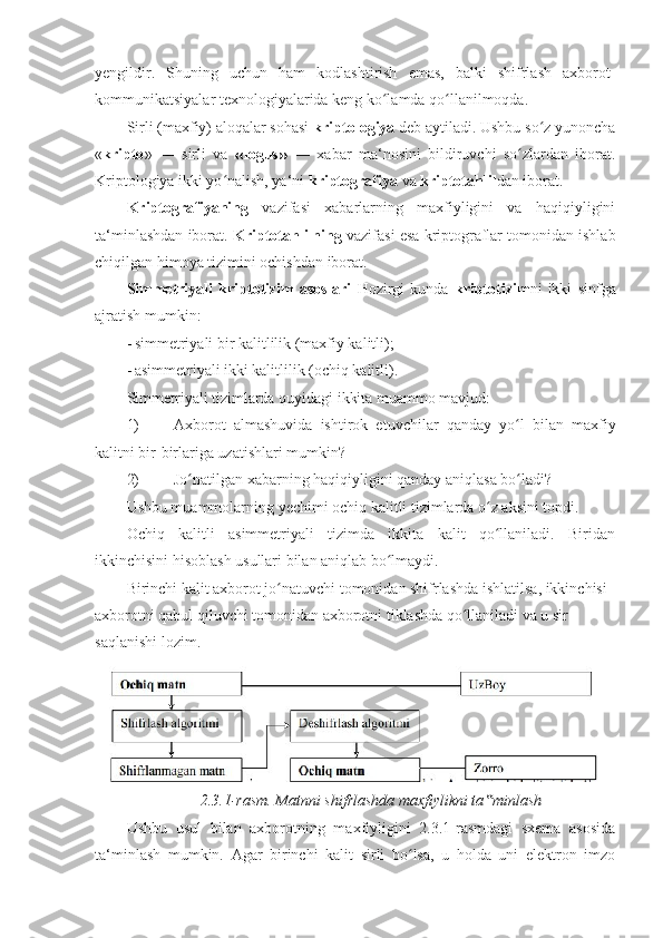 yengildir.   Shuning   uchun   ham   kodlashtirish   emas,   balki   shifrlash   axborot-
kommunikatsiyalar texnologiyalarida keng ko lamda qo llanilmoqda. ʻ ʻ
Sirli (maxfiy) aloqalar sohasi  kriptologiya  deb aytiladi. Ushbu so z yunoncha	
ʻ
« kripto »   —   sirli   va   « logus »   —   xabar   ma‘nosini   bildiruvchi   so zlardan   iborat.	
ʻ
Kriptologiya ikki yo nalish, ya‘ni 	
ʻ kriptografiya  va  kriptotahlil dan iborat. 
Kriptografiyaning   vazifasi   xabarlarning   maxfiyligini   va   haqiqiyligini
ta‘minlashdan iborat.  Kriptotahlilning  vazifasi esa kriptograflar tomonidan ishlab
chiqilgan himoya   tizimini ochishdan iborat. 
Simmetriyali   kriptotizim   asoslari   Hozirgi   kunda   kriptotizim ni   ikki   sinfga
ajratish mumkin: 
- simmetriyali bir kalitlilik (maxfiy kalitli); 
- asimmetriyali ikki kalitlilik (ochiq kalitli). 
Simmetriyali tizimlarda quyidagi ikkita muammo mavjud: 
1) Axborot   almashuvida   ishtirok   etuvchilar   qanday   yo l   bilan   maxfiy	
ʻ
kalitni bir-birlariga uzatishlari mumkin? 
2) Jo natilgan xabarning haqiqiyligini qanday aniqlasa bo ladi? 	
ʻ ʻ
Ushbu muammolarning yechimi ochiq kalitli tizimlarda o z aksini topdi. 	
ʻ
Ochiq   kalitli   asimmetriyali   tizimda   ikkita   kalit   qo llaniladi.   Biridan
ʻ
ikkinchisini hisoblash usullari bilan aniqlab bo lmaydi. 	
ʻ
Birinchi kalit axborot jo natuvchi tomonidan shifrlashda ishlatilsa, ikkinchisi 	
ʻ
axborotni qabul qiluvchi tomonidan axborotni tiklashda qo llaniladi va u sir 	
ʻ
saqlanishi lozim. 
2.3.1-rasm. Matnni shifrlashda maxfiylikni ta minlash 	
‟
Ushbu   usul   bilan   axborotning   maxfiyligini   2.3.1-rasmdagi   sxema   asosida
ta‘minlash   mumkin.   Agar   birinchi   kalit   sirli   bo lsa,   u   holda   uni   elektron   imzo	
ʻ 