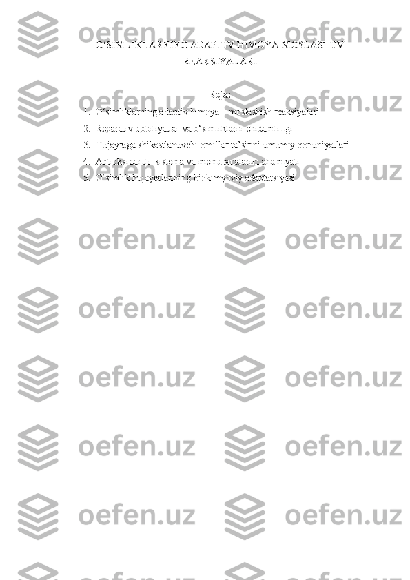 O‘SIMLIKLARNING ADAPTIV  H IMOYA-MOSLASHUV
REAKSIYALARI
Reja :
1. O‘simliklarning adaptiv  h imoya – moslashish reaksiyalari.
2. Reparativ  q obiliyatlar va o‘simliklarni chidamli li gi.
3. H ujayraga shikastlanuvchi omillar ta’sirini umumiy  q onuniyatlari
4. Antioksidantli  sistema va membranalar i ni a h amiyati
5. O‘simlik  h ujayralarining biokim yo viy adaptatsiyasi. 