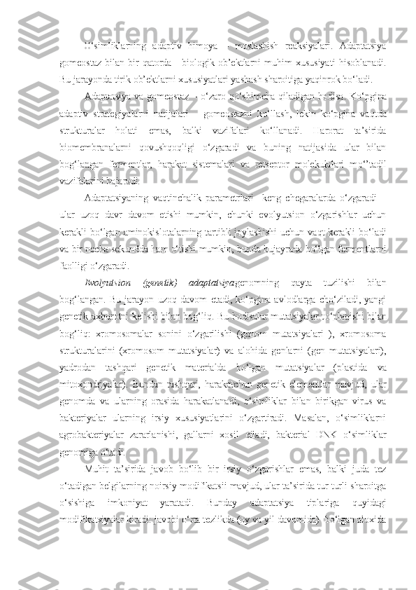 O‘simliklarning   adaptiv   h imoya   –   moslashish   reaksiyalari.   Adaptatsiya
gomeostaz   bilan   bir   q atorda   -  biologik  ob’ektlarni  muhim   xususiyati   h isoblanadi.
Bu jarayonda tirik ob’ektlarni xususiyatlari yashash sharoitiga ya q inrok bo‘ladi. 
Adaptatsiya  va gomeostaz  – o‘zaro   q o‘shimcha   q iladigan   h odisa. Ko‘pgina
adaptiv   strategiyalarni   natijalari   –   gomeostazni   k o‘ llash,   lekin   ko‘pgina   va q tda
strukturalar   holati   emas,   balki   vazifalari   ko‘llanadi.   Harorat   ta’sirida
biomembranalarni   q ovush q o q ligi   o‘zgaradi   va   buning   natijasida   ular   bilan
bog‘langan   fermentlar,   harakat   sistemalari   va   retseptor   molekulalari   m o‘ ’tadil
vazifalarini bajaradi.
Adaptatsiyaning   va q tinchalik   parametrlari     keng   chegaralarda   o‘zgaradi   –
ular   uzo q   davr   davom   etishi   mumkin,   chunki   evolyutsion   o‘zgarishlar   uchun
k e rakli  bo‘lgan aminokislotalarning tartibli  joylashishi  uchun va q t  k e rakli  bo‘ladi
va bir necha sekundda   h am o‘tishi mumkin, bunda hujayrada bo‘lgan fermentlarni
faolligi o‘zgaradi.
Evolyutsion   (genetik)   adaptatsiya genomning   q ayta   tuzilishi   bilan
bog‘langan.   Bu   jarayon   uzo q   davom   etadi,   ko‘pgina   avlodlarga   cho‘ziladi,   yangi
genetik axborotni kelishi bilan bog‘l iq . Bu   h odisalar mutatsiyalar t o‘ planishi bilan
bog‘l iq :   xromosomalar   sonini   o‘zgarilishi   (genom   mutatsiyalari   ),   xromosoma
strukturalarini   (xromosom   mutatsiyalar)   va   alo h ida   genlarni   (gen   mutatsiyalari),
yadrodan   tashqari   genetik   mat e rialda   bo‘lgan   mutatsiyalar   (plastida   va
mitoxondriyalar).   Bundan   tashqari,   harakatchan   genetik   elementlar   mavjud,   ular
genomda   va   ularning   orasida   harakatlanadi,   o‘simliklar   bilan   birikgan   virus   va
bakteriyalar   ularning   irsiy   xususiyatlarini   o‘zgartiradi.   Masalan,   o‘simliklarni
agrobakteriyalar   zararlanishi,   gallarni   xosil   q iladi,   bakt e rial   DNK   o‘simliklar
genomiga o‘tadi.
Mu h it   ta’sirida   javob   bo‘lib   bir   irsiy   o‘zgarishlar   emas,   balki   juda   tez
o‘tadigan belgilarning noirsiy modifikatsii mavjud, ular ta’sirida tur turli sharoitga
o‘sishiga   imkoniyat   yaratadi.   Bunday   adaptatsiya   tiplariga   q uyidagi
modifikatsiyalar kiradi: javobi  o‘ rta tezlikda (oy va yil davomida)  bo‘lgan aloxida 