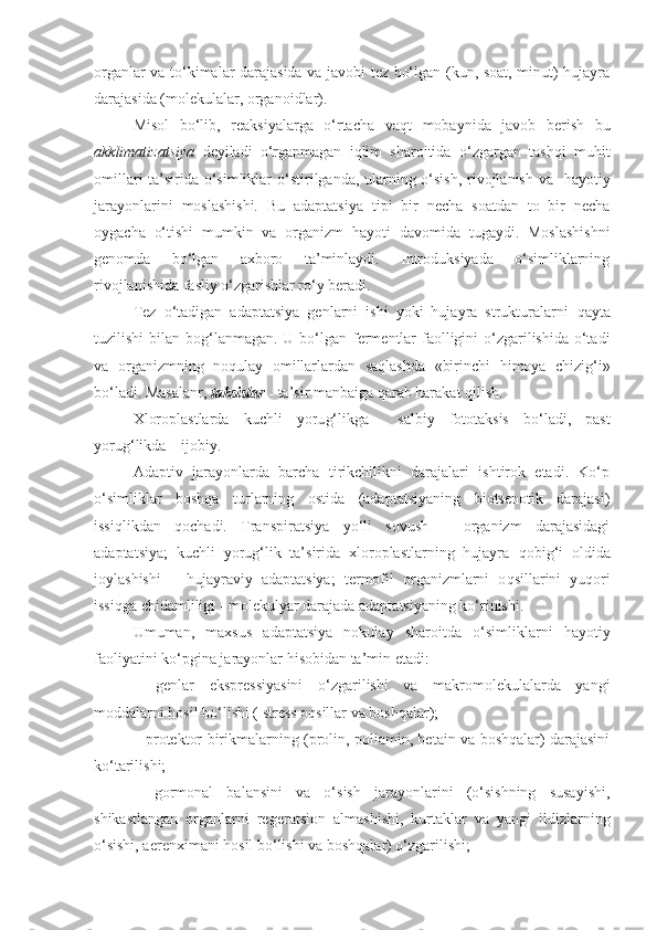 organlar va to‘kimalar darajasida va javobi tez bo‘lgan (kun, soat, minut) hujayra
darajasida (molekulalar, organoidlar).
Misol   bo‘lib,   reaksiyalarga   o‘rtacha   va q t   mobaynida   javob   berish   bu
akklimatizatsiya   deyiladi– o‘ rganmagan   iqlim   sharoitida   o‘zgargan   tashqi   mu h it
omillari ta’sirida o‘simliklar   o‘ stirilganda, ularning o‘sish, rivojlanish va    h ayotiy
jarayonlarini   moslashishi.   Bu   adaptatsiya   tipi   bir   necha   soatdan   to   bir   necha
oygacha   o‘tishi   mumkin   va   organizm   h ayoti   davomida   tugaydi.   Moslashishni
genomda   bo‘lgan   axboro   ta’minlaydi.   Introduksiyada   o‘simliklarning
rivojlanishida fasliy o‘zgarishlar ro‘y beradi.
Tez   o‘tadigan   adaptatsiya   genlarni   ishi   yoki   hujayra   strukturalarni   q ayta
tuzilishi  bilan bo g‘ lanmagan. U bo‘lgan fermentlar  faolligini  o‘zgarilishida o‘tadi
va   organizmning   no q ulay   omillarlardan   saqlashda   «birinchi   h imoya   chizi g‘ i»
bo‘ladi. Masalanr,  taksislar  -   ta’sir manbaiga  q arab harakat  q ilish.
Xloroplastlarda   kuchli   yoru g‘ likga     salbiy   fototaksis   bo‘ladi,   past
yoru g‘ likda – ijobiy.
Adaptiv   jarayonlarda   barcha   tirikchilikni   darajalari   ishtirok   etadi.   Ko‘p
o‘simliklar   boshqa   turlarning   ostida   (adaptatsiyaning   biotsenotik   darajasi)
issiqlikdan   q ochadi.   Transpiratsiya   yo‘li   sovush   –   organizm   darajasidagi
adaptatsiya;   kuchli   yorug‘lik   ta’sirida   xloroplastlarning   hujayra   q obi g‘ i   oldida
joylashishi   –   hujayraviy   adaptatsiya;   t e rmofil   organizmlarni   o q sillarini   yu q ori
issiqga chidamli li gi - molekulyar darajada adaptatsiyaning ko‘rinishi.
Umuman,   maxsus   adaptatsiya   nokulay   sharoitda   o‘simliklarni   h ayotiy
faoliyatini ko‘pgina jarayonlar  h isobidan ta’min etadi:
–   genlar   ekspressiyasini   o‘zgarilishi   va   makromolekulalarda   yangi
moddalarni  h osil bo‘lishi ( stress o q sillar va boshqalar);
– protektor birikmalarning (prolin, poliamin, betain va boshqalar) darajasini
k o‘ tarilishi;
–   gormonal   balansini   va   o‘sish   jarayonlarini   (o‘sishning   susayishi,
shikastlangan   organlarni   reg e ratsion   almashishi,   kurtaklar   va   yangi   ildizlarning
o‘sishi, aerenximani  h osil bo‘lishi va boshqalar) o‘zgarilishi; 