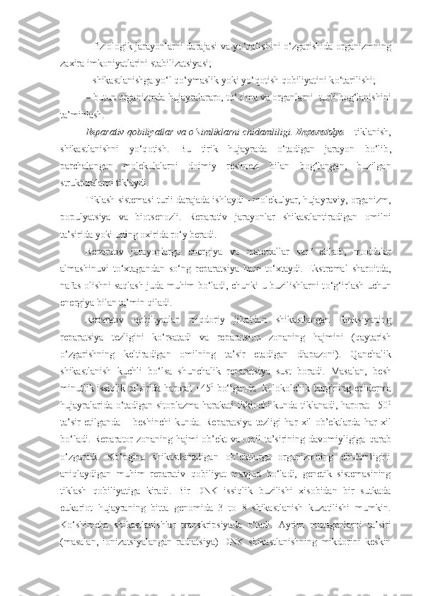 – fiziologik jarayonlarni darajasi va y o‘ nalishini o‘zgarishida organizmning
zaxira imkoniyatlarini stabilizatsiyasi;
– shikastlanishga yo‘l  qo‘ ymaslik yoki y o‘q otish  q obiliyatini k o‘ tarilishi;
– butun organizmda hujayralararo, to‘ q ima va organlarni  turli bog‘lanishini
ta’minlash.
Reparativ  q obiliyatlar va o‘simliklarni chidamli li gi .  Reparatsiya  – tiklanish,
shikastlanishni   y o‘q otish.   Bu   tirik   hujayrada   o‘tadigan   jarayon   bo‘lib ,
parchalangan   molekulalarni   doimiy   resintezi   bilan   bog‘langan,   buzilgan
strukturalarni tiklaydi.
Tiklash sistemasi turli darajada ishlaydi - molekulyar, hujayraviy, organizm,
populyatsiya   va   biotsenozli.   Reparativ   jarayonlar   shikastlantiradigan   omilni
ta’sirida yoki uning oxirida ro‘y beradi.
Reparativ   jara yo nlarga   energiya   va   mat e riallar   sarf   etiladi,   moddalar
almashinuvi   to‘xtagandan   so‘ng   reparatsiya   h am   to‘xtaydi.   Ekstremal   sharoitda,
nafas olishni saqlash juda muhim bo‘ladi, chunki u buzilishlarni t o‘g‘ irlash uchun
energiya bilan ta’min  q iladi.
Reparativ   q obiliyatlar   mi q doriy   ji h atdan   shikastlangan   funksiyaning
reparatsiya   tezligini   k o‘ rsatadi   va   reparatsion   zonaning   h ajmini   ( q aytarish
o‘zgarishning   keltiradigan   omilning   ta’sir   etadigan   diapazoni).   Q anchalik
shikastlanish   kuchli   bo‘lsa   shunchalik   reparatsiya   sust   boradi.   Masalan,   besh
minutlik issiqlik ta’sirida harorat +45 0
  bo‘lganda   kolokolchik bargining epid e rma
hujayralarida o‘tadigan sitoplazma harakati ikkinchi kunda tiklanadi, harorat +50 0
ta’sir   etilganda   –   beshinchi   kunda.   Reparatsiya   tezligi   h ar   xil   ob’ektlarda   h ar   xil
bo‘ladi. Reparator zonaning   h ajmi ob’ekt va omil ta’sirining davomiyligiga   q arab
o‘zgaradi.   Ko‘pgina   shikastlanadigan   ob’ektlarga   organizmning   chidamligini
ani q laydigan   muhim   reparativ   q obiliyat   mavjud   bo‘ladi,   genetik   sistemasining
tiklash   q obiliyatiga   kiradi.   Bir   DNK   issiqlik   buzilishi   xisobidan   bir   sutkada
eukariot   hujayraning   bitta   genomida   3   to   8   shikastlanish   kuzatilishi   mumkin.
Ko‘shimcha   shikastlanishlar   transkripsiyada   o‘tadi.   Ayrim   mutagenlarni   ta’siri
(masalan,   ionizatsiyalangan   radiatsiya)   DNK   shikastlanishning   mikdorini   keskin 