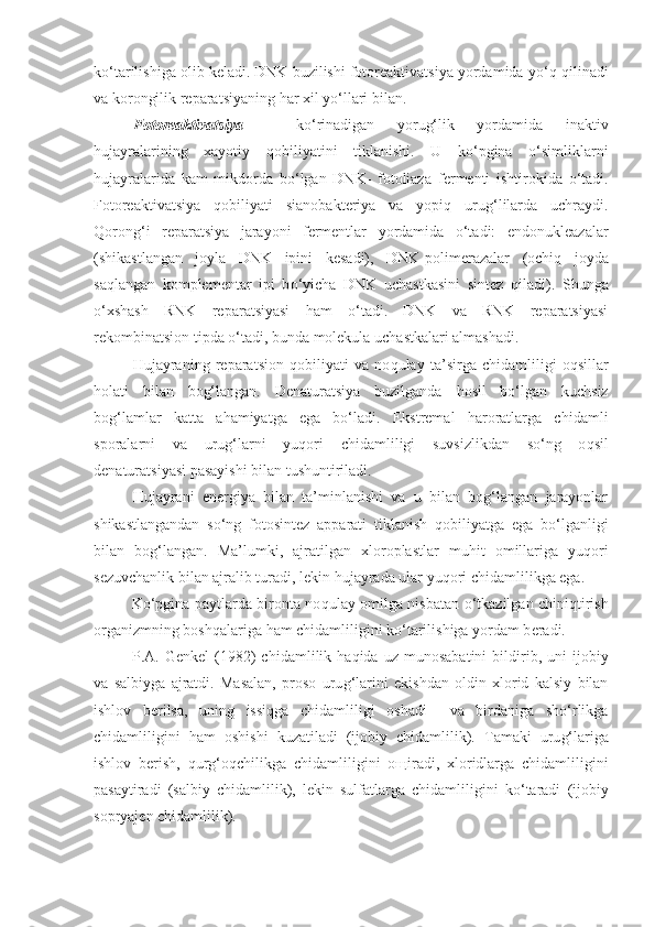 ko‘tarilishiga olib keladi. DNK buzilishi fotoreaktivatsiya yordamida y o‘q   q ilinadi
va korongilik reparatsiyaning  h ar xi l  yo‘llari bilan.
Fotoreaktivatsiya   –   ko‘rinadigan   yorug‘lik   yordamida   inaktiv
hujayralarining   xayotiy   q obiliyatini   tiklanishi.   U   ko‘pgina   o‘simliklarni
hujayralarida   kam   mikdorda   bo‘lgan   DNK-   fotoliaza   f e rmenti   ishtirokida   o‘tadi.
Fotoreaktivatsiya   q obiliyati   sianobakt e riya   va   yopiq   uru g‘ lilarda   uchraydi.
Q oron g‘ i   reparatsiya   jarayoni   fermentlar   yordamida   o‘tadi:   endonukleazalar
(shikastlangan   joyla   DNK   ipini   kesadi),   DNK-polim e razalar   (ochi q   joyda
sa q langan   komplementar   ipi   b o‘ yicha   DNK   uchastkasini   sintez   q iladi).   Shunga
o‘xshash   RNK   reparatsiyasi   h am   o‘tadi.   DNK   va   RNK   reparatsiyasi
rekombinatsion tipda o‘tadi, bunda molekula uchastkalari almashadi.
Hujayraning   reparatsion   q obiliyati   va   no q ulay   ta’sirga   chidamli li gi   o q sillar
holati   bilan   bog‘langan.   Denaturatsiya   buzilganda   h osil   bo‘lgan   kuchsiz
bog‘lamlar   katta   a h amiyatga   ega   bo‘ladi.   Ekstremal   haroratlarga   chidamli
sporalarni   va   uru g‘ larni   yu q ori   chidam li ligi   suvsizlikdan   so‘ng   o q sil
denaturatsiyasi pasayishi bilan tushuntiriladi.
Hujayrani   energiya   bilan   ta’minlanishi   va   u   bilan   bog‘langan   jarayonlar
shikastlangandan   so‘ng   fotosintez   apparati   tiklanish   q obiliyatga   ega   bo‘lganligi
bilan   bog‘langan.   Ma’lumki,   ajratilgan   xloroplastlar   mu h it   omillariga   yu q ori
sezuvchanlik bilan ajralib turadi, l e kin hujayrada ular yu q ori chidamli li kga ega.
Ko‘pgina paytlarda bironta no q ulay omilga nisbatan   o‘ tkazilgan chini q tirish
organizmning boshqalariga  h am chidamli li gini k o‘ tarilishiga yordam b e radi.
P.A.  Genkel   (1982)   chidam li lik   h a q ida  uz   munosabatini   bildirib,   uni   ijobiy
va   salbiyga   ajratdi.   Masalan,   proso   uru g‘ larini   ekishdan   oldin   xlorid   kalsiy   bilan
ishlov   b e rilsa,   uning   issiqga   chidamli li gi   oshadi     va   birdaniga   sho‘rlikga
chidamli li gi ni   h am   oshishi   kuzatiladi   (ijobiy   chidam li lik).   Tam a ki   uru g‘ lari ga
ishlov   b e rish,   q ur g‘ o q chilikga   chidamli li gini   o щ iradi,   xloridlarga   chidamli li gini
pasaytiradi   (salbiy   chidamli li k),   lekin   sulfatlarga   chidamli li gini   k o‘ taradi   (ijobiy
sopryajen chidamli li k). 