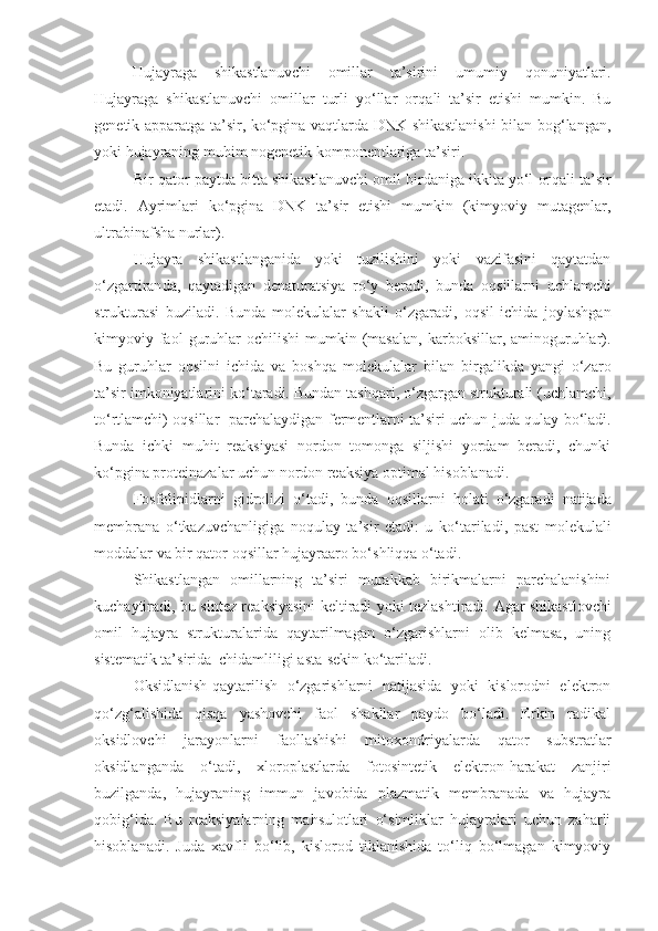 Hujayraga   shikastlanuvchi   omillar   ta’sirini   umumiy   q onuniyatlari.
Hujayraga   shikastlanuvchi   omillar   turli   yo‘llar   or q ali   ta’sir   etishi   mumkin.   Bu
genetik apparatga ta’sir, ko‘pgina vaqtlarda DNK shikastlanishi  bilan bog‘langan,
yoki hujayraning muhim nogenetik komponentlariga ta’siri.
Bir  q ator paytda bitta shikastlanuvchi omil birdaniga ikkita yo‘l or q ali ta’sir
etadi.   Ayri m lari   ko‘pgina   DNK   ta’sir   etishi   mumkin   (kimyoviy   mutagenlar,
ultrabinafsha nurlar).
Hujayra   shikastlanganida   yoki   tuzilishini   yoki   vazifasini   qaytatdan
o‘zgar tiran da,   qaytadigan   denaturatsiya   ro‘y   beradi,   bunda   o q sillarni   uchlamchi
strukturasi   buziladi.   Bunda   molekulalar   shakli   o‘zgaradi,   o q sil   ichida   joylashgan
kimyoviy  faol  guruhlar  ochilishi   mumkin  (masalan,   karboksillar,  aminoguruhlar).
Bu   guruhlar   o q silni   ichida   va   bosh q a   molekulalar   bilan   birgalikda   yangi   o‘zaro
ta’sir imkoniyatlarini k o‘ taradi. Bundan tashqari, o‘zgargan strukturali (uchlamchi,
t o‘ rtlamchi) o q sillar   parchalaydigan f e rmentlarni ta’siri uchun juda   q ulay bo‘ladi.
Bunda   ichki   mu h it   reaksiyasi   nordon   tomonga   siljishi   yordam   beradi,   chunki
ko‘pgina proteinazalar uchun nordon reaksiya optimal  h isoblanadi.
Fosfolipidlarni   gidrolizi   o‘tadi,   bunda   o q sillarni   holati   o‘zgaradi   natijada
membrana   o‘ tkazuvchanligiga   no q ulay   ta’sir   etadi:   u   k o‘ tariladi,   past   molekulali
moddalar va bir qator o q sillar hujayraaro b o‘ shli qq a o‘tadi.
Shikastlangan   omillarning   ta’siri   murakkab   birikmalarni   parchalanishini
kuchaytiradi,   bu sintez reaksiyasini keltiradi yoki tezlashtiradi.   Agar shikastlovchi
omil   hujayra   strukturalarida   qaytarilmagan   o‘zgarishlarni   olib   kelmasa,   uning
sistematik ta’sirida  chidamliligi asta-sekin ko‘tariladi.
Oksidlanish-qaytarilish   o‘zgarishlarni   natijasida   yoki   kislorodni   elektron
qo‘zg‘alishida   qisqa   yashovchi   faol   shakllar   paydo   bo‘ladi.   Erkin   radikal
oksidlovchi   jarayonlarni   faollashishi   mitoxondriyalarda   qator   substratlar
oksidlanganda   o‘tadi,   xloroplastlarda   fotosintetik   elektron-harakat   zanjiri
buzilganda,   hujayraning   immun   javobida   plazmatik   membranada   va   hujayra
qobig‘ida.   Bu   reaksiyalarning   mahsulotlari   o‘simliklar   hujayralari   uchun   zaharli
hisoblanadi.   Juda   xavfli   bo‘lib,   kislorod   tiklanishida   to‘liq   bo‘lmagan   kimyoviy 