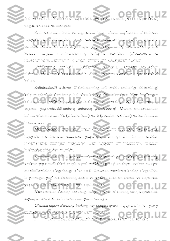 faol  mahsulotlari hisoblanadi:  superoksid,  gidroksil  radikallar, vodorod peroksidi,
singlet kislorodi va boshqalar.
Faol   kislorodni   lipid   va   pigmentlar   bilan   o‘zaro   bog‘lanishi   o‘simliklar
hujayralarida   membranalarning   shikastlanish   darajasini   ani q laydi.   Lipidlarni
p e roksid oksidlanishi t o‘ li q   t o‘ yinmagan yo g‘ li kislotalarning parchalanishiga olib
keladi,   natijada   membranalarning   ko‘pgina   vazifalari   ( o‘ tkazuvchanlik,
o q uvchanlik) va ular bilan bog‘langan fermentlarni xususiyatlari buziladi. 
Lipidlarning   p e roksid   oksidlanishi   natijasida   stressga   sezuvchan
o‘simliklarda xloroplatlar strukturasi buziladi, fotosintez susayib, hujayralar  nobud
bo‘ladi.
Antioksidantli   sistema.   O‘simliklarning   turli   mu h it   omillariga   chidamli li gi
ko‘p   mi q dorda   kislorodning   faol   shakllarining   detoksikatsiyasi   bilan   bog‘langan
bo‘ladi. Erkin radikallarni va singlet kislorodni zararmasligini bir   q ator f e rmentlar
bajaradi   (sup e roksiddismutaza,   katalaza,   p e roksidaza).   Muhim   antioksidantlar
bo‘lib ,   vitaminlardan   Ye   (alfatokof e rol)   va   S   (askorbin   kislotasi)   va   karotinodlar
h isoblanadi.
Membranalarni   a h amiyati.   Organizmlarda   mu h it   omillariga   moslashuvida
hujayralar   membranalari   katta   axamiyatga   ega.   Ularning   muhim   tomoni   struktur
o‘zgarishlarga   q obiliyati   mavjudligi,   ular   hujayrani   bir   metabolitik   holatdan
boshqasiga  o‘ tkazishi mumkin.
Membranalar faollik va retseptorlarni sezuvchanligini ani q laydi,   o‘ zlarining
struktur   qayta   tuzilishlari   or q ali   signal   moddaning   bog‘lanishiga   javoban   hujayra
metabolizmining o‘zgarishiga  ta’sir  etadi.  Umuman  membranalarning o‘zgarilishi
t o‘ yinmagan yo g‘   kislotalarning tarkibi  va mikdori bilan ani q lanadi va birgalikda
yuqori harakatchanlikga ega bo‘lgan o q sillar bilan.
Membranalar  o‘ zining elastikligi tufayli omillar ta’sirining keng diapazonida
qaytargan  q is q arish va b o‘ rtish qobiliyatini sa q laydi.
O‘simlik hujayralarining biokim yo viy adaptatsiyasi.  Hujayrada biokim yo viy
adaptatsiya jarayonlari  q uyida g i vazifalarni bajaradi:
1) makromolekulalar struktur butunligini maxsus sharoitda saqlash;  