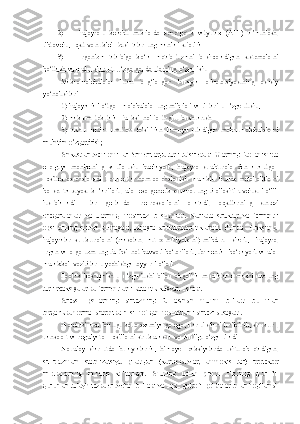 2) hujayrani   k e rakli   mikdorda   «en e rgetik   valyuta»   (ATF)   ta’minlash,
tiklovchi, o q sil va nuklein kislotalarning manbai sifatida
3) organizm   talabiga   k o‘ ra   metabolizmni   boshqaradigan   sistemalarni
k o‘ llash va mu h it sharoiti o‘zgarganda ularning o‘zgarishi
Makromolekulalar   bilan   bog‘langan   hujayra   adaptatsiyasining   asosiy
y o‘ nalishlari:
1) hujayrada bo‘lgan molekulalarning mikdori va tiplarini o‘zgarilishi; 
2) makromolekulalar funksional faolligini boshqarish;
3)   tashqi   mu h it   omillari   ta’siridan   h imoya   q iladigan   makromolekulalarni
mu h itini o‘zgartirish;
Shikastlanuvchi omillar f e rmentlarga turli ta’sir etadi. Ularning faollanishida
en e rgiya   manb a ining   sarflanishi   kuchayadi,   hujayra   strukturalaridan   ajratilgan
o q sillar parchalanadi. F e rmentlar  h am parchalanishi mumkin. Bunda metabolitlarni
konsentratsiyasi   k o‘ tariladi,   ular   esa   genetik   apparatning   faollashtiruvchisi   bo‘lib
h isoblanadi.   Ular   genlardan   repressorlarni   ajratadi,   o q sillarning   sintezi
chegaralanadi   va   ularning   biosintezi   boshlanadi.   Natijada   struktur   va   f e rmentli
o q sillarning   sintezi   kuchayadi,   hujayra   strukturalari   tiklanadi.   Bunda     funksional
hujayralar   strukturalarni   (masalan,   mitoxondriyalarni)   mikdori   oshadi,     hujayra,
organ va organizmning funksional kuvvati ko‘tariladi, fermentlar ko‘payadi va ular
murakkab vazifalarni yechishga tayyor bo‘ladi. 
Faollik   boshqarishni   o‘zgarilishi   bilan   birgalida   moddalar   almashinuvining
turli reaksiyalarida f e rmentlarni katalitik kuvvati oshadi.
Stress   o q sillarining   sintezining   faollashishi   muhim   bo‘ladi   bu   bilan
birgalikda normal sharoitda  h osil bo‘lgan boshqalarni sintezi susayadi.
Proteinkinaza faolligi katta axamiyatga ega, ular fosfatni biriktirib, struktur ,
transport va regulyator o q sillarni strukturasini va faolligi o‘zgartiradi.
No q ulay   sharoitda   hujayralarda,   h imoya   reaksiyalarda   ishtirok   etadigan,
sitoplazmani   stabilizatsiya   qiladigan   (karbonsuvlar,   aminokislotar)   protektor
moddalarning   mi q dori   k o‘ tariladi.   Shuning   uchun   prolin   o‘ zining   gidrofill
guruhlari tufayli tezda eruvchan bo‘ladi va o q sil gidrofil  q oldi q lar bilan bog‘lanish 