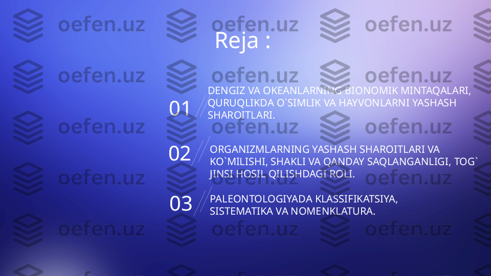 Reja : 
01 DENGIZ VA OKEANLARNING BIONOMIK MINTAQALARI, 
QURUQLIKDA O`SIMLIK VA HAYVONLARNI YASHASH 
SHAROITLARI.
02 ORGANIZMLARNING YASHASH SHAROITLARI VA 
KO`MILISHI, SHAKLI VA QANDAY SAQLANGANLIGI, TOG` 
JINSI HOSIL QILISHDAGI ROLI.
03 PALEONTOLOGIYADA KLASSIFIKATSIYA, 
SISTEMATIKA VA NOMENKLATURA.       