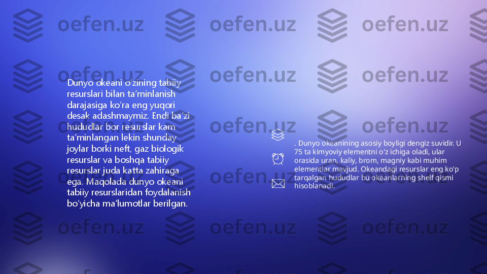 . Dunyo okeanining asosiy boyligi dengiz suvidir. U 
75 ta kimyoviy elementni o'z ichiga oladi, ular 
orasida uran, kaliy, brom, magniy kabi muhim 
elementlar mavjud. Okeandagi resurslar eng ko'p 
tarqalgan hududlar bu okeanlarning shelf qismi 
hisoblanadi.Dunyo okeani oʻzining tabiiy 
resurslari bilan taʼminlanish 
darajasiga koʻra eng yuqori 
desak adashmaymiz. Endi baʼzi 
hududlar bor resurslar kam 
taʼminlangan lekin shunday 
joylar borki neft, gaz biologik 
resurslar va boshqa tabiiy 
resurslar juda katta zahiraga 
ega. Maqolada dunyo okeani 
tabiiy resurslaridan foydalanish 
boʻyicha maʼlumotlar berilgan. 