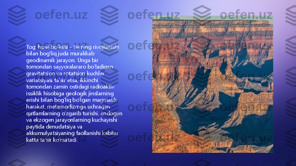 Togʻ hosil boʻlishi - Yerning rivojlanishi 
bilan bogʻliq juda murakkab 
geodinamik jarayon. Unga bir 
tomondan sayyoralararo boʻladigan 
gravitatsion va rotatsion kuchlar 
variatsiyasi taʼsir etsa, ikkinchi 
tomondan zamin ostidagi radioaktiv 
issiklik hisobiga geologik jinslarning 
erishi bilan bogʻliq boʻlgan magmatik 
harakat, metamorfizmga uchragan 
qatlamlarning oʻzgarib turishi, endogen 
va ekzogen jarayonlarning kuchayishi 
paytida denudatsiya va 
akkumulyatsiyaning faollanishi kabilar 
katta taʼsir koʻrsatadi.         