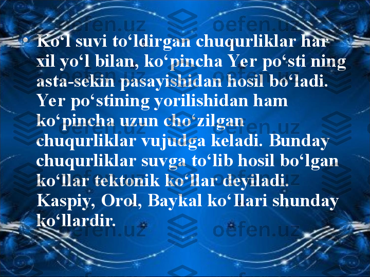 •
Ko‘l suvi to‘ldirgan chuqurliklar har 
xil yo‘l bilan, ko‘pincha Ye r po‘sti ning 
asta-sekin pasayishidan hosil bo‘ladi. 
Ye r po‘stining yorilishidan ham 
ko‘pincha uzun cho‘zilgan 
chuqurliklar vujudga keladi. Bunday 
chuqurliklar suvga to‘lib hosil bo‘lgan 
ko‘llar tektonik ko‘llar deyiladi. 
Kaspiy, Orol, Baykal ko‘Ilari shunday 
ko‘llardir.  