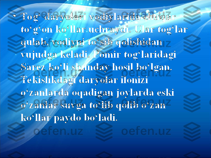 •
Tog‘ daryolari vodiylarida chuqur 
to‘g‘on ko‘llar uchraydi. Ular tog‘lar 
qulab, vodiyni to‘sib qolishidan 
vujudga keladi. Pomir tog‘laridagi 
Sarez ko‘li shunday hosil bo‘lgan. 
Tekislikdagi daryolar ilonizi 
o‘zanlarda oqadigan joylarda eski 
o‘zanlar suvga to‘lib qolib o‘zan 
ko‘llar paydo bo‘ladi.  