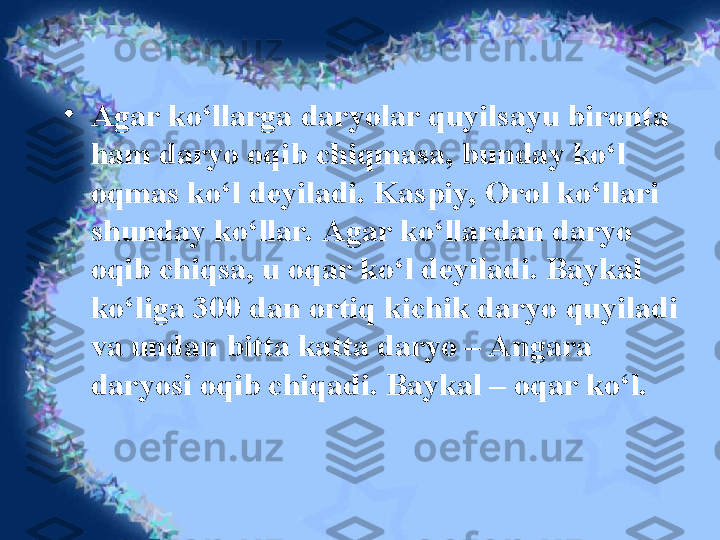 •
Agar ko‘llarga daryolar quyilsayu bironta 
ham daryo oqib chiqmasa, bunday ko‘l 
oqmas ko‘l deyiladi. Kaspiy, Orol ko‘llari 
shunday ko‘llar. Agar ko‘llardan daryo 
oqib chiqsa, u oqar ko‘l deyiladi. Baykal 
ko‘liga 300 dan ortiq kichik daryo quyiladi 
va undan bitta katta daryo – Angara 
daryosi oqib chiqadi. Baykal – oqar ko‘l. 