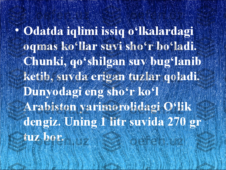 •
Odatda iqlimi issiq o‘lkalardagi 
oqmas ko‘llar suvi sho‘r bo‘ladi. 
Chunki, qo‘shilgan suv bug‘lanib 
ketib, suvda erigan tuzlar qoladi. 
Dunyodagi eng sho‘r ko‘l 
Arabiston yarimorolidagi O‘lik 
dengiz. Uning 1 litr suvida 270 gr 
tuz bor.  