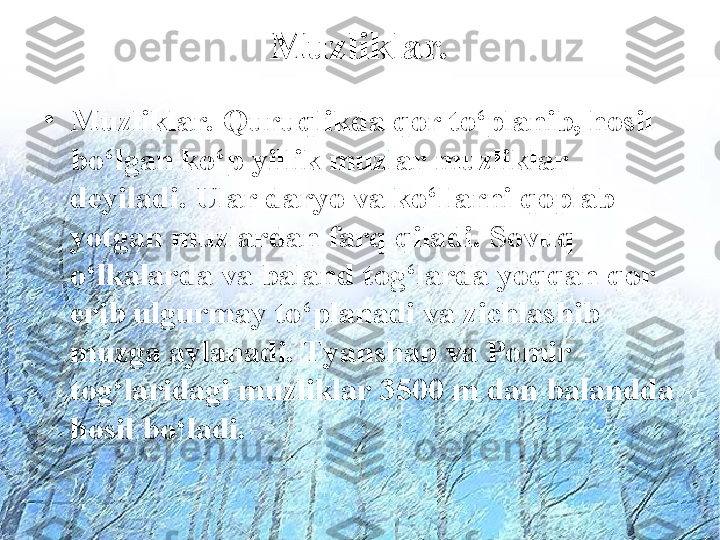 Muzliklar.
•
Muzliklar. Quruqlikda qor to‘planib, hosil 
bo‘lgan ko‘p yillik muzlar muzliklar 
deyiladi. Ular daryo va ko‘llarni qoplab 
yotgan muzlardan farq qiladi. Sovuq 
o‘lkalarda va baland tog‘larda yoqqan qor 
erib ulgurmay to‘planadi va zichlashib 
muzga aylanadi. Tyanshan va Pomir 
tog‘laridagi muzliklar 3500 m dan balandda 
hosil bo‘ladi.  