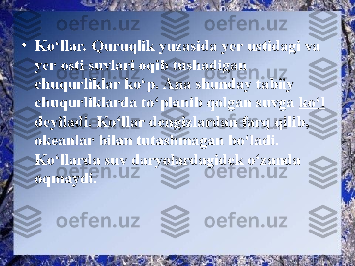 •
Ko‘llar. Quruqlik yuzasida yer ustidagi va 
yer osti suvlari oqib tushadigan 
chuqurliklar ko‘p. Ana shunday tabiiy 
chuqurliklarda to‘planib qolgan suvga  ko‘l 
deyiladi. Ko‘llar dengizlardan farq qilib, 
okeanlar bilan tutashmagan bo‘ladi. 
Ko‘llarda suv daryolardagidek o‘zanda 
oqmaydi.  