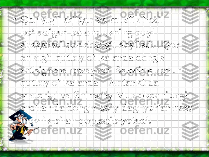 •
Qor yig‘iladigan va muzlik hosil 
bo‘ladigan balandlikning quyi 
chegarasi qor chizig‘i deyiladi . Qor 
chizig‘i qutbiy o‘lkalarda dengiz 
sathigacha pasayadi. Shuning uchun 
qutbiy o‘lkalarda – Antarktida 
materigi va Shimoliy Muz okeanidagi 
orollar da dengiz bo‘yidagi yerlar ham 
muzlik bilan qoplanib yotadi.  