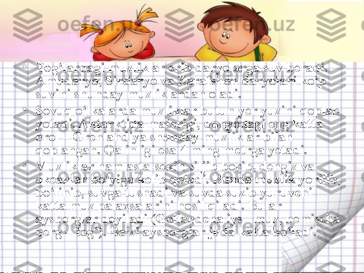 •
Tog‘lardagi muzliklar erib daryolarga suv beradi. 
Amudaryo, Sirdaryo va Zarafshon daryolari ko‘p 
suvini shunday muzliklardan oladi.  
•
Sovuq o‘lkalarda muzliklar butun yer yuzini qoplab 
yotadi. Antarktida materigi, dunyodagi eng katta 
orol – Grenlandiya shunday muzliklar bilan 
qoplangan. Qalinligi esa 4 ming metrga yetadi. 
•
Muzliklar ham asta-sekin siljib borib, dengiz va 
okeanlar bo‘yiga kelib qoladi. Bunda muzlik yorilib, 
bo‘linib, suvga tushadi va suvda suzib yuruvchi 
katta muz palaxsalarini hosil qiladi. Bular 
aysberglar deyiladi (Gollandcha iys - muz, nemischa 
berg – tog‘). Ba'zi aysberglar juda katta bo‘ladi.  