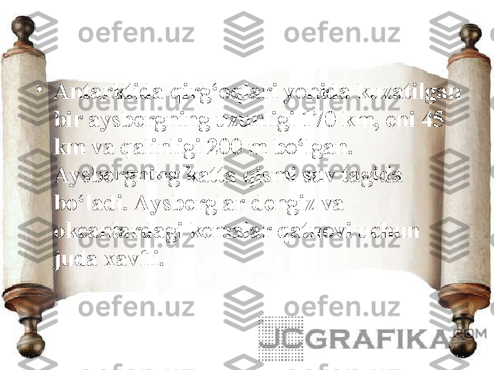 •
Antarktida qirg‘oqlari yonida kuzatilgan 
bir aysbergning uzunligi 170 km, eni 45 
km va qalinligi 200 m bo‘lgan. 
Aysbergning katta qismi suv tagida 
bo‘ladi. Aysberglar dengiz va 
okeanlardagi kemalar qatnovi uchun 
juda xavfli.  