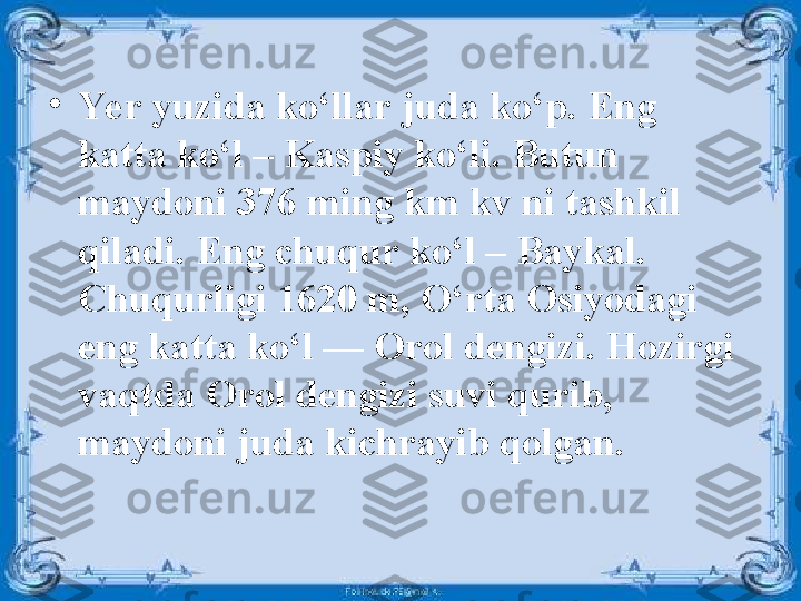 •
Ye r yuzida ko‘llar juda ko‘p. Eng 
katta ko‘l – Kaspiy ko‘li. Butun 
maydoni 376 ming km kv ni tashkil 
qiladi. Eng chuqur ko‘l – Baykal. 
Chuqurligi 1620 m, O‘rta Osiyodagi 
eng katta ko‘l — Orol dengizi. Hozirgi 
vaqtda Orol dengizi suvi qurib, 
maydoni juda kichrayib qolgan.  