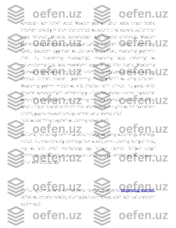 samaradan   kam   boiishi   zarur.   Masalani   yechish   uchun   kerak   boigan   barcha
birlamchi   iqtisodiy   m   aium   otlar   to'piladi   va   zarur   b   o   isa   statistik   usullar   bilan
qayta   ishlanadi.   Modelda   qatnashadigan   koeffitsientlar   aniqlanadi.   Masalani
yechish uchun uning dastlabki matrisasi tuziladi. Beshinchi bosqich - algoritmlarni
tuzish,   dasturlarni   tayyorlash   va   ular   asosida   hisoblash,   masalaning   yechimini
olish.   Bu   bosqichning   murakkabligi,   masalaning   katta   oichamligi   va
maiumotlarning   juda   katta   massivlarini   qayta   ishlash   bilan   bogiiq.   Masalaning
matrisasini   iqtisodiy   axborotlar   bilan   toidirilib,   kompyuterdagi   maxsus   dasturga
kiritiladi.   Oltinchi   bosqich   -   yechimning   miqdoriy   tahlili   va   uning   qoilanishi.
Masalaning   yechimi   miqdor   va   sifat   jihatidan   tahlil   qilinadi.   Bu   yerda   ishlab
chiqarish   samaradorligini   oshirishning   y   o   ilari,   resurslardan   optimal   foydalanish
variantlari,   izlanayotgan   nomaiumlarning   miqdoriy   qiymatlari   topiladi.   Yuqorida
sanab o iilg an bosqichlar bir-biri bilan chambarchas b o g iiq va biri ikkinchisini
toidirib, yagona maqsadni amalga oshirish uchun xizmat qiladi
Talab va taklifning o'zgarishi va ularning narxga ta'siri.
Ma'lumki,   har   qanday   tizim   muvozanat   holatiga   va   uning   saqlanishiga   erishishga
intiladi.   Bu   mikroiqtisodiy   tizimlarga   ham   xosdir,   ammo   ularning   faoliyati   iroda,
ong   va   ko'p   qirrali   manfaatlarga   ega   bo'lgan   odamlar   faoliyati   tufayli
ta'minlanganligi sababli, muvozanat o'z-o'zidan amalga oshirilmaydi va o'ziga xos
qonun va shartlarga ega.
Ushbu   hujjat   muvozanat   va   muvozanat   narxlari,   muvozanat   barqarorligi   shartlari ,
defitsit   va   ortiqcha   narsalar ,   shuningdek   bozor   narxiga   ta ' siri   kabi   tushunchalarni
taqdim   etadi . 