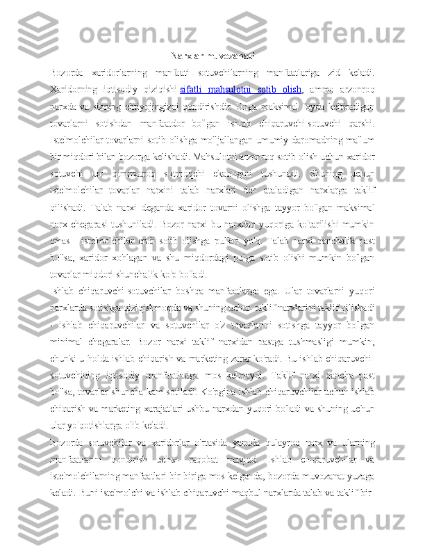 Narxlar muvozanati
Bozorda   xaridorlarning   manfaati   sotuvchilarning   manfaatlariga   zid   keladi.
Xaridorning   iqtisodiy   qiziqishi   sifatli   mahsulotni   sotib   olish ,   ammo   arzonroq
narxda   va   sizning   ehtiyojingizni   qondirishdir.   Unga   maksimal   foyda   keltiradigan
tovarlarni   sotishdan   manfaatdor   bo'lgan   ishlab   chiqaruvchi-sotuvchi   qarshi.
Iste'molchilar tovarlarni sotib olishga mo'ljallangan umumiy daromadning ma'lum
bir miqdori bilan bozorga kelishadi. Mahsulotni arzonroq sotib olish uchun xaridor
sotuvchi   uni   qimmatroq   sotmoqchi   ekanligini   tushunadi.   Shuning   uchun
iste'molchilar   tovarlar   narxini   talab   narxlari   deb   ataladigan   narxlarga   taklif
qilishadi.   Talab   narxi   deganda   xaridor   tovarni   olishga   tayyor   bo'lgan   maksimal
narx   chegarasi   tushuniladi.   Bozor   narxi   bu   narxdan   yuqoriga   ko'tarilishi   mumkin
emas   -   iste'molchilar   endi   sotib   olishga   pullari   yo'q.   Talab   narxi   qanchalik   past
bo'lsa,   xaridor   xohlagan   va   shu   miqdordagi   pulga   sotib   olishi   mumkin   bo'lgan
tovarlar miqdori shunchalik ko'p bo'ladi.
Ishlab   chiqaruvchi-sotuvchilar   boshqa   manfaatlarga   ega.   Ular   tovarlarni   yuqori
narxlarda sotishga qiziqishmoqda va shuning uchun taklif narxlarini taklif qilishadi
-   ishlab   chiqaruvchilar   va   sotuvchilar   o'z   tovarlarini   sotishga   tayyor   bo'lgan
minimal   chegaralar.   Bozor   narxi   taklif   narxidan   pastga   tushmasligi   mumkin,
chunki u holda ishlab chiqarish va marketing zarar ko'radi. Bu ishlab chiqaruvchi-
sotuvchining   iqtisodiy   manfaatlariga   mos   kelmaydi.   Taklif   narxi   qancha   past
bo'lsa, tovarlar shuncha kam sotiladi. Ko'pgina ishlab chiqaruvchilar uchun ishlab
chiqarish va marketing xarajatlari ushbu narxdan yuqori bo'ladi va shuning uchun
ular yo'qotishlarga olib keladi.
Bozorda   sotuvchilar   va   xaridorlar   o'rtasida   yanada   qulayroq   narx   va   ularning
manfaatlarini   qondirish   uchun   raqobat   mavjud.   Ishlab   chiqaruvchilar   va
iste'molchilarning manfaatlari bir-biriga mos kelganda, bozorda muvozanat yuzaga
keladi. Buni iste'molchi va ishlab chiqaruvchi maqbul narxlarda talab va taklif bir- 