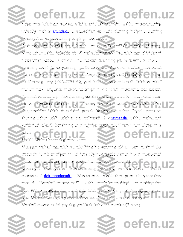 biriga   mos   keladigan   vaziyat   sifatida   aniqlash   mumkin.   Ushbu   muvozanatning
iqtisodiy   ma'nosi   shundaki ,   u   sotuvchilar   va   xaridorlarning   birligini,   ularning
imkoniyatlari va istaklarining tengligini aks ettiradi.
Tushunchalarni   batafsil   ochib   berish   uchun   grafik   berilishi   mumkin   (1-rasm).
Nima   uchun   ushbu   jadvalda   bir   xil   mahsulotning   taklif   va   talab   egri   chiziqlarini
birlashtirish   kerak.   D   chiziq   -   bu   narxdan   talabning   grafik   tasviri,   S   chiziq   -
narxning   taklif   funktsiyasining   grafik   tasviridir.   Kesishish   nuqtasi   muvozanat
nuqtasi E. Bu holatda talab hajmi taklif hajmiga teng (Qd \u003d Qs) va talab narxi
taklif   narxiga   teng   (Pd   \u003d   Ps),   ya'ni   bozor   muvozanatlanadi.   Talab   va   taklif
ma'lum   narx   darajasida   muvozanatlashgan   bozor   holati   muvozanat   deb   ataladi.
Ta'minot va talab egri chiziqlarining kesishish koordinatalari E - muvozanat narxi
Pe   va   muvozanat   chiqishi   Qe.   Bunday   sharoitda   ushbu   mahsulotni   ishlab
chiqaruvchilar   ishlab   chiqarishni   yanada   kengaytirish   uchun   foydali   emas   va
shuning   uchun   taklif   talabga   ega   bo'lmaydi.   O'z   navbatida ,   ushbu   mahsulotni
xaridorlari   etkazib   berishning   aniq   hajmiga   qarab,   taklif   narxi   ham   ularga   mos
keladi.
Shakl 1 Walras bozoridagi muvozanat
Muayyan   mahsulotga   talab   va   taklifning   bir   vaqtning   o'zida   o'zaro   ta'sirini   aks
ettiruvchi   ko'rib   chiqilgan   model   iqtisodiy   nazariyada   qisman   bozor   muvozanati
modeli deb nomlandi (bitta mahsulot uchun bozorda muvozanat).
Iqtisodiyot   nazariyasida   muvozanatning   berilgan   xarakteristikasi   "Valras
muvozanati"   deb   nomlanadi        .       Muvozanatni   tasvirlashga   yana   bir   yondashuv
mavjud   -   “Marshall   muvozanati”   .       Ushbu   modellar   orasidagi   farq   quyidagicha:
agar   Walras   muvozanatni   o'rnatishda   talab   va   taklifning   nisbati   haqida   o'ylasa,
unda Marshall ushbu jarayonda talab va taklifning nisbati haqida to'xtaydi.
Marshall muvozanatini quyidagi grafikada ko'rsatish mumkin (2-rasm). 