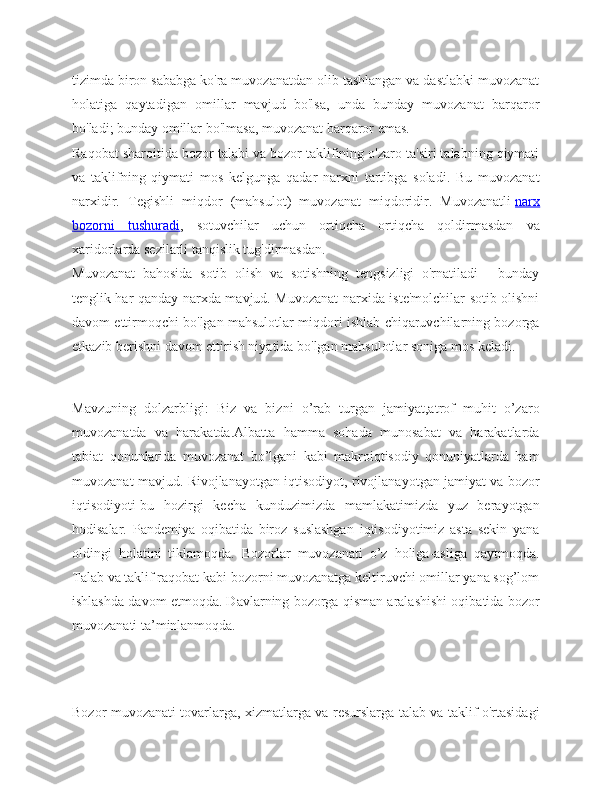 tizimda biron sababga ko'ra muvozanatdan olib tashlangan va dastlabki muvozanat
holatiga   qaytadigan   omillar   mavjud   bo'lsa,   unda   bunday   muvozanat   barqaror
bo'ladi; bunday omillar bo'lmasa, muvozanat barqaror emas.
Raqobat sharoitida bozor talabi va bozor taklifining o'zaro ta'siri talabning qiymati
va   taklifning   qiymati   mos   kelgunga   qadar   narxni   tartibga   soladi.   Bu   muvozanat
narxidir.   Tegishli   miqdor   (mahsulot)   muvozanat   miqdoridir.   Muvozanatli   narx
bozorni   tushuradi ,   sotuvchilar   uchun   ortiqcha   ortiqcha   qoldirmasdan   va
xaridorlarda sezilarli tanqislik tug'dirmasdan.
Muvozanat   bahosida   sotib   olish   va   sotishning   tengsizligi   o'rnatiladi   -   bunday
tenglik har qanday narxda mavjud. Muvozanat narxida iste'molchilar sotib olishni
davom ettirmoqchi bo'lgan mahsulotlar miqdori ishlab chiqaruvchilarning bozorga
etkazib berishni davom ettirish niyatida bo'lgan mahsulotlar soniga mos keladi.
Mavzuning   dolzarbligi:   Biz   va   bizni   o’rab   turgan   jamiyat,atrof   muhit   o’zaro
muvozanatda   va   harakatda.Albatta   hamma   sohada   munosabat   va   harakatlarda
tabiat   qonunlarida   muvozanat   bo’lgani   kabi   makroiqtisodiy   qonuniyatlarda   ham
muvozanat mavjud. Rivojlanayotgan iqtisodiyot, rivojlanayotgan jamiyat va bozor
iqtisodiyoti-bu   hozirgi   kecha   kunduzimizda   mamlakatimizda   yuz   berayotgan
hodisalar.   Pandemiya   oqibatida   biroz   suslashgan   iqtisodiyotimiz   asta   sekin   yana
oldingi   holatini   tiklamoqda.   Bozorlar   muvozanati   o’z   holiga-asliga   qaytmoqda.
Talab va taklif raqobat kabi bozorni muvozanatga keltiruvchi omillar yana sog’lom
ishlashda davom etmoqda. Davlarning bozorga qisman aralashishi oqibatida bozor
muvozanati ta’minlanmoqda.
Bozor muvozanati tovarlarga, xizmatlarga va resurslarga talab va taklif o'rtasidagi 