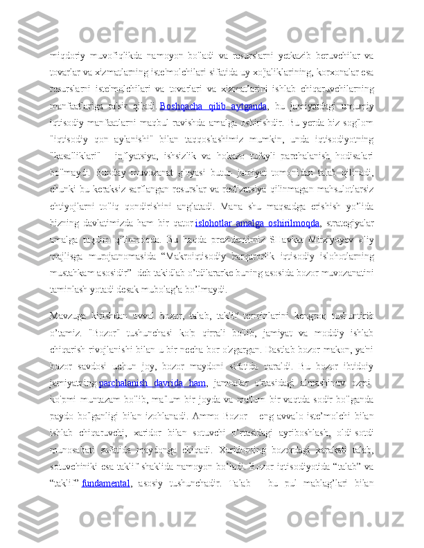 miqdoriy   muvofiqlikda   namoyon   bo'ladi   va   resurslarni   yetkazib   beruvchilar   va
tovarlar va xizmatlarning iste'molchilari sifatida uy xo'jaliklarining, korxonalar esa
resurslarni   iste'molchilari   va   tovarlari   va   xizmatlarini   ishlab   chiqaruvchilarning
manfaatlariga   ta'sir   qiladi.   Boshqacha   qilib   aytganda ,   bu   jamiyatdagi   umumiy
iqtisodiy   manfaatlarni   maqbul   ravishda   amalga   oshirishdir.   Bu   yerda   biz   sog'lom
"iqtisodiy   qon   aylanishi"   bilan   taqqoslashimiz   mumkin,   unda   iqtisodiyotning
"kasalliklari"   -   inflyatsiya,   ishsizlik   va   hokazo   tufayli   parchalanish   hodisalari
bo'lmaydi.   Bunday   muvozanat   g'oyasi   butun   jamiyat   tomonidan   talab   qilinadi,
chunki   bu   keraksiz   sarflangan   resurslar   va   realizatsiya   qilinmagan   mahsulotlarsiz
ehtiyojlarni   to'liq   qondirishini   anglatadi.   Mana   shu   maqsadga   erishish   yo’lida
bizning   davlatimizda   ham   bir   qator   islohotlar   amalga   oshirilmoqda ,   strategiyalar
amalga   taqdim   qilinmoqda.   Bu   haqda   prezidentimiz   SHavkat   Mirziyoyev   oliy
majlisga   murojatnomasida   “Makroiqtisodiy   barqarorlik   iqtisodiy   islohotlarning
mustahkam asosidir” 1
  deb takidlab o’tdilararke buning asosida bozor muvozanatini
taminlash yotadi desak mubolag’a bo’lmaydi.
Mavzuga   kirishdan   avval   bozor,   talab,   taklif   terminlarini   kengroq   tushuntirib
o’tamiz.   "Bozor"   tushunchasi   ko'p   qirrali   bo'lib,   jamiyat   va   moddiy   ishlab
chiqarish rivojlanishi bilan u bir necha bor o'zgargan. Dastlab bozor makon, ya'ni
bozor   savdosi   uchun   joy,   bozor   maydoni   sifatida   qaraldi.   Bu   bozor   ibtidoiy
jamiyatning   parchalanish   davrida   ham ,   jamoalar   o'rtasidagi   almashinuv   ozmi-
ko'pmi   muntazam   bo'lib,   ma'lum   bir   joyda   va   ma'lum   bir   vaqtda   sodir   bo'lganda
paydo   bo'lganligi   bilan   izohlanadi.   Ammo   Bozor   –   eng   avvalo   iste’molchi   bilan
ishlab   chiqaruvchi,   xaridor   bilan   sotuvchi   o’rtasidagi   ayriboshlash,   oldi-sotdi
munosabati   sufatida   maydonga   chiqadi.   Xaridorning   bozordagi   xarakati   talab,
sotuvchiniki  esa   taklif  shaklida  namoyon  bo’ladi.  Bozor   iqtisodiyotida  “talab”   va
“taklif”   fundamental ,   asosiy   tushunchadir.   Talab   –   bu   pul   mablag’lari   bilan 