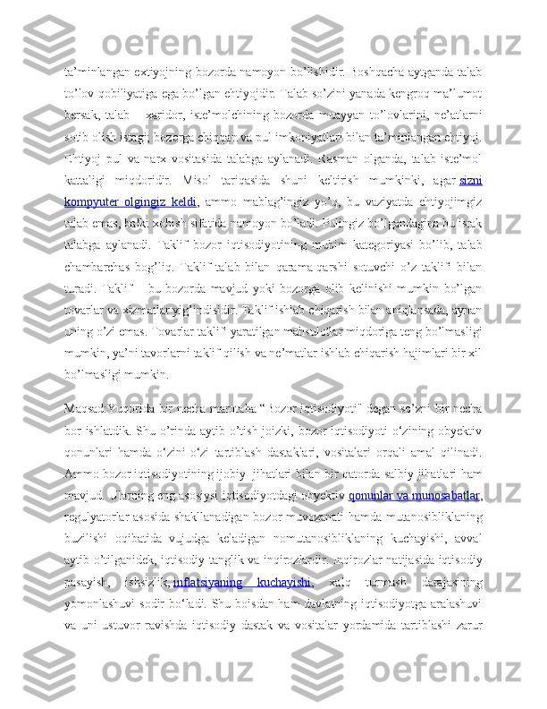 ta’minlangan extiyojning bozorda namoyon bo’lishidir. Boshqacha aytganda talab
to’lov qobiliyatiga ega bo’lgan ehtiyojdir. Talab so’zini yanada kengroq ma’lumot
bersak,   talab   –   xaridor,   iste’molchining   bozorda   muayyan   to’lovlarini,   ne’atlarni
sotib olish istagi; bozorga chiqqan va pul imkoniyatlari bilan ta’minlangan ehtiyoj.
Ehtiyoj   pul   va   narx   vositasida   talabga   aylanadi.   Rasman   olganda,   talab   iste’mol
kattaligi   miqdoridir.   Misol   tariqasida   shuni   keltirish   mumkinki,   agar   sizni
kompyuter   olgingiz   keldi ,   ammo   mablag’ingiz   yo’q,   bu   vaziyatda   ehtiyojimgiz
talab emas, balki xohish sifatida namoyon bo’ladi. Pulingiz bo’lgandagina bu istak
talabga   aylanadi.   Taklif   bozor   iqtisodiyotining   muhim   kategoriyasi   bo’lib,   talab
chambarchas   bog’liq.   Taklif   talab   bilan   qarama-qarshi   sotuvchi   o’z   taklifi   bilan
turadi.   Taklif   –   bu   bozorda   mavjud   yoki   bozorga   olib   kelinishi   mumkin   bo’lgan
tovarlar va xizmatlar yig’indisidir. Taklif ishlab chiqarish bilan aniqlansada, aynan
uning o’zi emas. Tovarlar taklifi yaratilgan mahsulotlar miqdoriga teng bo’lmasligi
mumkin, ya’ni tavorlarni taklif qilish va ne’matlar ishlab chiqarish hajimlari bir xil
bo’lmasligi mumkin.
Maqsad:Yuqorida bir necha marotaba “Bozor iqtisodiyoti" degan so’zni bir necha
bor  ishlatdik. Shu o’rinda aytib o’tish joizki, bozor iqtisodiyoti  o‘zining obyektiv
qonunlari   hamda   o‘zini-o‘zi   tartiblash   dastaklari,   vositalari   orqali   amal   qilinadi.
Ammo   bozor   iqtisodiyotining   ijobiy     jihatlari bilan bir qatorda salbiy jihatlari ham
mavjud. Ularning eng asosiysi iqtisodiyotdagi obyektiv   qonunlar va munosabatlar ,
regulyatorlar asosida shakllanadigan bozor muvozanati hamda mutanosibliklaning
buzilishi   oqibatida   vujudga   keladigan   nomutanosibliklaning   kuchayishi,   avval
aytib o’tilganidek, iqtisodiy tanglik va inqirozlardir. Inqirozlar natijasida iqtisodiy
pasayish,   ishsizlik,   inflatsiyaning   kuchayishi ,   xalq   turmush   darajasining
yomonlashuvi sodir bo‘ladi. Shu boisdan ham davlatning iqtisodiyotga aralashuvi
va   uni   ustuvor   ravishda   iqtisodiy   dastak   va   vositalar   yordamida   tartiblashi   zarur 