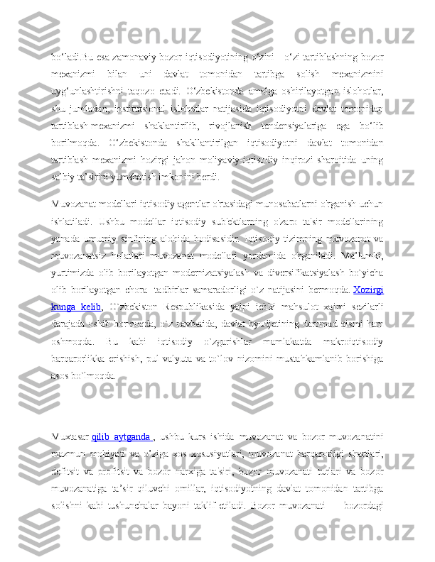 bo‘ladi.Bu esa zamonaviy bozor iqtisodiyotining o‘zini - o‘zi tartiblashning bozor
mexanizmi   bilan   uni   davlat   tomonidan   tartibga   solish   mexanizmini
uyg‘unlashtirishni   taqozo   etadi.   O‘zbekistonda   amalga   oshirilayotgan   islohotlar,
shu   jumladan,   institutsional   islohotlar   natijasida   iqtisodiyotni   davlat   tomonidan
tartiblash   mexanizmi   shaklantirilib,   rivojlanish   tendensiyalariga   ega   bo‘lib
borilmoqda.   O‘zbekistonda   shakllantirilgan   iqtisodiyotni   davlat   tomonidan
tartiblash   mexanizmi   hozirgi   jahon   moliyaviy-iqtisodiy   inqirozi   sharoitida   uning
salbiy ta’sirini yumshatish imkonini berdi.
Muvozanat modellari iqtisodiy agentlar o'rtasidagi munosabatlarni o'rganish uchun
ishlatiladi.   Ushbu   modellar   iqtisodiy   sub'ektlarning   o'zaro   ta'sir   modellarining
yanada   umumiy   sinfining   alohida   hodisasidir.   Iqtisodiy   tizimning   muvozanat   va
muvozanatsiz   holatlari   muvozanat   modellari   yordamida   o'rganiladi.   Ma’lumki,
yurtimizda   olib   borilayotgan   modernizatsiyalash   va   diversifikatsiyalash   bo`yicha
olib   borilayotgan   chora-   tadbirlar   samaradorligi   o`z   natijasini   bermoqda.   Xozirgi
kunga   kelib ,   O`zbekiston   Respublikasida   yalpi   ichki   mahsulot   xajmi   sezilarli
darajada  oshib  bormoqda,  o`z  navbatida,  davlat  byudjetining  daromad  qismi  ham
oshmoqda.   Bu   kabi   iqtisodiy   o`zgarishlar   mamlakatda   makroiqtisodiy
barqarorlikka   erishish,   pul-valyuta   va   to`lov   nizomini   mustahkamlanib   borishiga
asos bo`lmoqda.
Muxtasar   qilib   aytganda        ,   ushbu   kurs   ishida   muvozanat   va   bozor   muvozanatini
mazmun   mohiyati   va   o’ziga   xos   xususiyatlari,   muvozanat   barqarorligi   shartlari,
defitsit   va   profitsit   va   bozor   narxiga   ta'siri,   bozor   muvozanati   turlari   va   bozor
muvozanatiga   ta’sir   qiluvchi   omillar,   iqtisodiyotning   davlat   tomonidan   tartibga
solishni   kabi   tushunchalar   bayoni   taklif   etiladi.   Bozor   muvozanati   —   bozordagi 