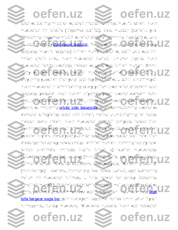 tapab   va   taklifntg   miqdoran   va   tarkib   jihatidan   bir-biriga   muvofiq   kelishi.   Bozor
muvozanati   bir   lahzalik   (o zgarmas   taklifda),   qisqa   muddatli   (tashkilot   yokiʻ
firmalarning o zgarmas miqdori va ishlab chiqarish hajmining o zgarishi) va uzoq	
ʻ ʻ
muddatli (iqtisodiy   shartsharoit tashkilot , firmalar va mavjud talabning zamonaviy
darajasiga   muvofiq   kelganda)   bo lishi   mumkin.   Talab   va   taklif   uzoq   vaqt   bir-	
ʻ
biridan   ajralib   qolsa,   Bozor   muvozanati   buziladi.   Umuman   olganda   Bozor
muvozanati   hamma   tovarlarga   nisbatan   va   uzok,   vaqt   bo lishi   mumkin.  	
ʻ Ammo
juz iy   va   ayrim   tovarlarga   nisbatan   moslikning   buzilishi   muqarrar.   Chunki	
ʼ
ehtiyojning yuksalishi  bilan yangi talab paydo bo ladi  va u darhol  qondirilmaydi.	
ʻ
Bozor muvozanati ni ta minlashning asosiy yo llari: tovar ishlab chiqarishni talab	
ʼ ʻ
darajasiga   yetkazish   orqali   bozorni   to ydirish;   yetarli   tovarlar   zaxirasini   barpo	
ʻ
etish; talabgir tovarlar narxini oshirish, o tmay turgan tovarlar narxini pasaytirish;
ʻ
eksport   va   importning   ortishi   yoki   kamayishi ;   aholi   daromadlarining   tovarlar   va
xizmatlar   ko payishiga   qarab   ortib   borishi;   mehnat   unumdorligining   ish   haqiga	
ʻ
nisbatan   tezroq   o sishi.   Bozor   muvozanati   ma rifatli   jamiyatda   narxlar   bilan	
ʻ ʼ
bozorni   tartibga  solish  orqali   ta minlanadi.  Haqiqiy hayotda  tovarlarni   sotib  olish	
ʼ
va sotish bo'yicha operatsiyalar yuqoridan talab narxi va pastdan taklif narxi bilan
cheklangan har qanday narxda amalga oshirilishi mumkin. Bitimning haqiqiy narxi
ko'plab   qo'shimcha   omillarga   bog'liq   bo'ladi:   a)   kuchlar   muvozanatiga
(sotuvchilarning   bozordagi   ustunligi   (monopollik)   haqida   gap   ketganda,   albatta,
bitimlar ko'tarilgan narxda tuziladi, qarama-qarshi vaziyatda - xaridorning ustunligi
(monopsoniya)   -   aksincha,   bitimlar   eng   past   narxda   tuziladi;   agar   kuchlarning
ma'lum   bir   muvozanati   bo'lmasa,   u   holda   narxlar   har   qanday   diapazonda
o'rnatilishi mumkin); b) bitimlar ishtirokchilari o'rtasida ma'lumot yetishmasligi va
tajriba   yetishmasligi   sababli   mantiqsiz   xatti-harakatlardan.   Butun   kosmosda   faqat
bitta barqaror nuqta bor , ya'ni pozitsiyani o'zgartirish har ikki tomon uchun foydali
bo'lmaganida,   bunday   muvozanat.   Muvozanat   nuqtasida   bozor   xatti-harakatlari 