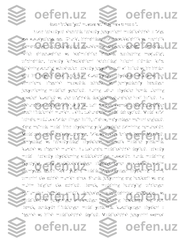 Bozor iqtisodiyoti muvozanatining makromodeli.
  Bozor   iqtisodiyoti   sharoitida   iqtisodiy   jarayonlarni   modellashtirish   o   ‘ziga
xos   xususiyatlarga   ega.   Chunki,   birinchidan,   bozor   tavakkalchilik   va   noaniqlik
elementlariga   ega;   ikkinchidan,   resurslaming   chegaralanganligi;   uchinchidan,
ishlab   ehiqaruvchilar   va   iste’molchilar   o‘rtasida   raqobatning   mavjudligi;
to‘rtinchidan,   iqtisodiy   ko‘rsatkichlarni   istiqboldagi   holatini   oldindan   ko‘ra
bilishning zarurligi vaboshqalar. Iqtisodiy jarayonlar turli xil bo'ladi va bir-biridan
aniq   bir   belgilari   bilan   farqlanadi.   Kuzatilayotgan   obyektlarni   chuqur   va   har
tomonlama   o‘rganish   maqsadida   tabiatda   va   jamiyatdaro‘y   beradigan
jarayonlaming   modellari   yaratiladi.   Buning   uchun   obyektlar   hamda   ulaniing
xossalari   kuzatiladi   va   uiar   to‘g‘risida   dastlabki   tushunchalar   hosil   bo‘ladi.   Bu
tushunchalar   oddiy   so‘zlashuv   tilida,   turli   rasmlar,   sxemalar,   belgilar,   grafiklar
orqali   ifodalanishi   mumkin.   Ushbu   tushunchalar   model   deb   aytiladi.   Model   so‘zi
lotincha modulus so‘zidan olingan bo'lib, o‘lchov, me’yordegan ma’noni anglatadi.
Keng   ma’noda   model   biror   obyektning   yoki   obyektlar   tizimining   namunasidir.
Model tushunchasi biologiya, tinniyot, fizika va boshqa fanlarda ham qoMlaniladi.
Jamiyatdagi   va   iqtisodiyotdagi   obyektlarni   matematik   modellar   yordamida
kuzatish   va   o‘rganish   mumkin.   Bu   tushuneha   modellashtirish   deyiladi.   Iqtisodiy
model   -   iqtisodiy   obyektlarning   soddalashtirilgan   nusxasidir.   Bunda   modelning
hayotiyligi,   uning   modellashtiriladigan   obyektga   aynan   mos   kelishi   muhim
ahamiyatga   egadir.   Lekin   yagona   modelda   o‘rganilayotgan   obyektning   hamma
tomonini   aks   ettirish   mumkin   einas.   Shunda   jarayonning   eng   harakterli   va   eng
muhim   belgilari   aks   ettiriladi.   Demak,   modelning   haqiqiyligi   to‘plangan
ma’lumotiar   hajmiga,   aniqlik   darajasiga,   tadqiqotchining   malakasiga   va
modellashtirish   jarayoniga,   aniqlanadigan   masalaning   harakteriga   bog‘liqdir.
Demak,   qandaydir   ilfodalangan   model   yordamida   kuzatilayotgan   obyektni   o
‘rganish   va   bilish   modellashtirish   deyiladi.   Modellashtirish   jarayonini   sxemasi 