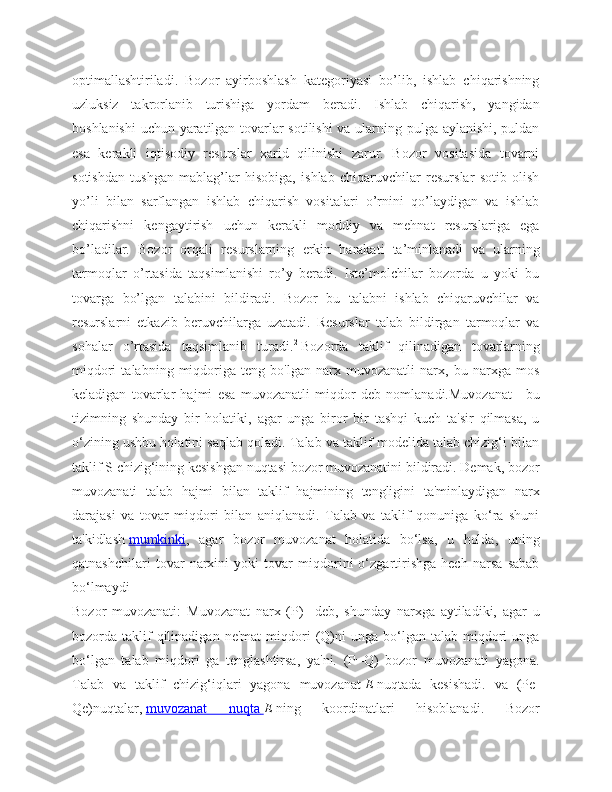 optimallashtiriladi.   Bozor   ayirboshlash   kategoriyasi   bo’lib,   ishlab   chiqarishning
uzluksiz   takrorlanib   turishiga   yordam   beradi.   Ishlab   chiqarish,   yangidan
boshlanishi  uchun yaratilgan tovarlar sotilishi  va ularning pulga aylanishi, puldan
esa   kerakli   iqtisodiy   resurslar   xarid   qilinishi   zarur.   Bozor   vositasida   tovarni
sotishdan   tushgan   mablag’lar   hisobiga,   ishlab   chiqaruvchilar   resurslar   sotib   olish
yo’li   bilan   sarflangan   ishlab   chiqarish   vositalari   o’rnini   qo’laydigan   va   ishlab
chiqarishni   kengaytirish   uchun   kerakli   moddiy   va   mehnat   resurslariga   ega
bo’ladilar.   Bozor   orqali   resurslarning   erkin   harakati   ta’minlanadi   va   ularning
tarmoqlar   o’rtasida   taqsimlanishi   ro’y   beradi.   Iste’molchilar   bozorda   u   yoki   bu
tovarga   bo’lgan   talabini   bildiradi.   Bozor   bu   talabni   ishlab   chiqaruvchilar   va
resurslarni   etkazib   beruvchilarga   uzatadi.   Resurslar   talab   bildirgan   tarmoqlar   va
sohalar   o’rtasida   taqsimlanib   turadi. 2
  Bozorda   taklif   qilinadigan   tovarlarning
miqdori   talabning   miqdoriga   teng   bo'lgan   narx   muvozanatli   narx,   bu   narxga   mos
keladigan   tovarlar   hajmi   esa   muvozanatli   miqdor   deb   nomlanadi.Muvozanat   -   bu
tizimning   shunday   bir   holatiki,   agar   unga   biror   bir   tashqi   kuch   ta'sir   qilmasa,   u
o‘zining ushbu holatini saqlab qoladi. Talab va taklif modelida talab chizig‘i bilan
taklif S chizig‘ining kesishgan nuqtasi bozor muvozanatini bildiradi. Demak, bozor
muvozanati   talab   hajmi   bilan   taklif   hajmining   tengligini   ta'minlaydigan   narx
darajasi   va   tovar   miqdori   bilan   aniqlanadi.   Talab   va   taklif   qonuniga   ko‘ra   shuni
ta'kidlash   mumkinki ,   agar   bozor   muvozanat   holatida   bo‘lsa,   u   holda,   uning
qatnashchilari   tovar   narxini   yoki   tovar   miqdorini   o‘zgartirishga   hech   narsa   sabab
bo‘lmaydi
Bozor   muvozanati :   Muvozanat   narx   (P)     deb,   shunday   narxga   aytiladiki,   agar   u
bozorda  taklif  qilinadigan  ne'mat   miqdori   (Q)ni  unga  bo‘lgan  talab  miqdori  unga
bo‘lgan   talab   miqdori   ga   tenglashtirsa,   ya'ni.   (P=Q)   bozor   muvozanati   yagona.
Talab   va   taklif   chizig‘iqlari   yagona   muvozanat   E   nuqtada   kesishadi.   va   (Pe-
Qe)nuqtalar,   muvozanat   nuqta        E   ning   koordinatlari   hisoblanadi.   Bozor 