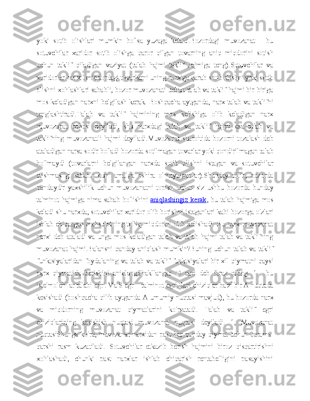 yoki   sotib   olishlari   mumkin   bo'lsa   yuzaga   keladi.Bozordagi   muvozanat   -   bu
sotuvchilar   xaridor   sotib   olishga   qaror   qilgan   tovarning   aniq   miqdorini   sotish
uchun   taklif   qiladigan   vaziyat   (talab   hajmi   taklif   hajmiga   teng).Sotuvchilar   va
xaridorlar har xil miqdordagi tovarlarni uning narxiga qarab sotib olishni yoki sotib
olishni xohlashlari sababli, bozor muvozanati uchun talab va taklif hajmi bir-biriga
mos keladigan narxni  belgilash kerak. Boshqacha  aytganda, narx talab va taklifni
tenglashtiradi.Talab   va   taklif   hajmining   mos   kelishiga   olib   keladigan   narx
muvozanat   bahosi   deyiladi,   shu   narxdagi   talab   va   taklif   hajmi   esa   talab   va
taklifning   muvozanatli   hajmi   deyiladi.Muvozanat   sharoitida   bozorni   tozalash   deb
ataladigan narsa sodir bo'ladi bozorda sotilmagan tovarlar yoki qondirilmagan talab
bo'lmaydi   (tovarlarni   belgilangan   narxda   sotib   olishni   istagan   va   sotuvchilar
etishmasligi   sababli   buni   amalga   oshira   olmaydiganlar).Shunday   qilib,   bozorda
qandaydir   yaxshilik   uchun   muvozanatni   topish   uchun   siz   ushbu   bozorda   bunday
ta'minot hajmiga nima sabab  bo'lishini   aniqlashingiz kerak , bu talab hajmiga mos
keladi shu narxda, sotuvchilar xaridor olib borishni istaganlari kabi bozorga o'zlari
ishlab chiqargan mahsulotning to'liq miqdorini olib kelishadi. Bu narx muvozanat
narxi   deb   ataladi   va   unga   mos   keladigan   talab   va   talab   hajmi   talab   va   taklifning
muvozanat hajmi.Balansni  qanday aniqlash mumkin?Buning uchun talab va taklif
funktsiyalaridan foydalaning va talab va taklif funktsiyalari bir xil qiymatni qaysi
narx   qiymatida   berishini   aniqlangShakllangan   D   egri   deb   faraz   qiling.   1   -   bu
iste'molchilar talabi egri. Va S egri - ta'minot egri.Egri chiziqlar ba'zi bir A nuqtada
kesishadi (boshqacha qilib aytganda A umumiy nuqtasi mavjud), bu bozorda narx
va   miqdorning   muvozanat   qiymatlarini   ko'rsatadi.   Talab   va   taklif   egri
chiziqlarining   kesishish   nuqtasi   muvozanat   nuqtasi   deyiladi.   1.   Muvozanat
nuqtasiShunga ko'ra, muvozanat  narxidan past  har  qanday qiymat  uchun qarama-
qarshi   rasm   kuzatiladi.   Sotuvchilar   etkazib   berish   hajmini   biroz   qisqartirishni
xohlashadi,   chunki   past   narxlar   ishlab   chiqarish   rentabelligini   pasayishini 