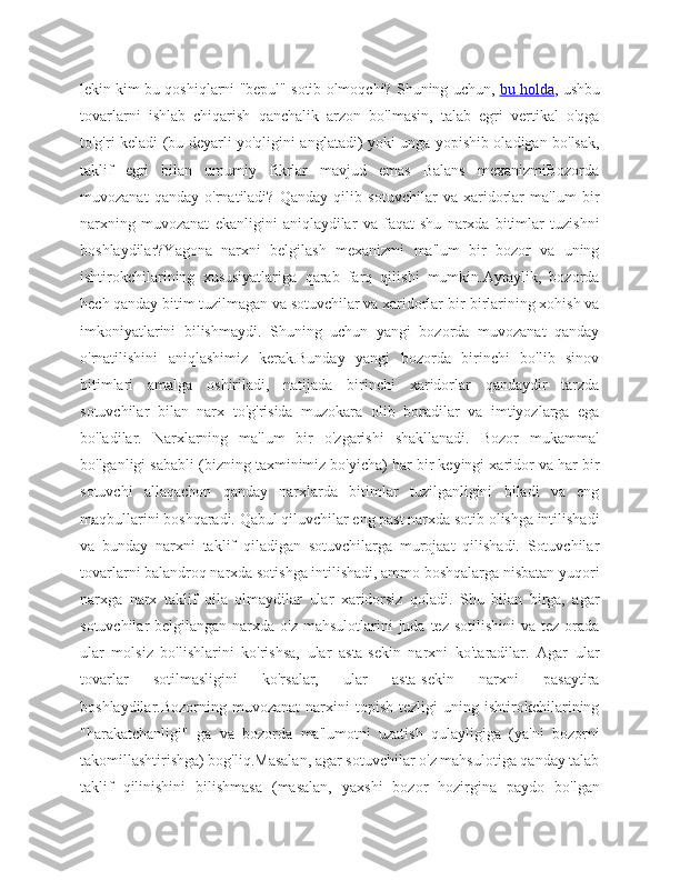 lekin kim bu qoshiqlarni "bepul" sotib olmoqchi? Shuning uchun,   bu holda , ushbu
tovarlarni   ishlab   chiqarish   qanchalik   arzon   bo'lmasin,   talab   egri   vertikal   o'qga
to'g'ri keladi (bu deyarli yo'qligini anglatadi) yoki unga yopishib oladigan bo'lsak,
taklif   egri   bilan   umumiy   fikrlar   mavjud   emas   Balans   mexanizmiBozorda
muvozanat   qanday   o'rnatiladi?   Qanday   qilib   sotuvchilar   va   xaridorlar   ma'lum   bir
narxning   muvozanat   ekanligini   aniqlaydilar   va   faqat   shu   narxda   bitimlar   tuzishni
boshlaydilar?Yagona   narxni   belgilash   mexanizmi   ma'lum   bir   bozor   va   uning
ishtirokchilarining   xususiyatlariga   qarab   farq   qilishi   mumkin.Aytaylik,   bozorda
hech qanday bitim tuzilmagan va sotuvchilar va xaridorlar bir-birlarining xohish va
imkoniyatlarini   bilishmaydi.   Shuning   uchun   yangi   bozorda   muvozanat   qanday
o'rnatilishini   aniqlashimiz   kerak.Bunday   yangi   bozorda   birinchi   bo'lib   sinov
bitimlari   amalga   oshiriladi,   natijada   birinchi   xaridorlar   qandaydir   tarzda
sotuvchilar   bilan   narx   to'g'risida   muzokara   olib   boradilar   va   imtiyozlarga   ega
bo'ladilar.   Narxlarning   ma'lum   bir   o'zgarishi   shakllanadi.   Bozor   mukammal
bo'lganligi sababli (bizning taxminimiz bo'yicha) har bir keyingi xaridor va har bir
sotuvchi   allaqachon   qanday   narxlarda   bitimlar   tuzilganligini   biladi   va   eng
maqbullarini boshqaradi. Qabul qiluvchilar eng past narxda sotib olishga intilishadi
va   bunday   narxni   taklif   qiladigan   sotuvchilarga   murojaat   qilishadi.   Sotuvchilar
tovarlarni balandroq narxda sotishga intilishadi, ammo boshqalarga nisbatan yuqori
narxga   narx   taklif   qila   olmaydilar   ular   xaridorsiz   qoladi.   Shu   bilan   birga,   agar
sotuvchilar  belgilangan narxda o'z  mahsulotlarini  juda  tez sotilishini  va tez  orada
ular   molsiz   bo'lishlarini   ko'rishsa,   ular   asta-sekin   narxni   ko'taradilar.   Agar   ular
tovarlar   sotilmasligini   ko'rsalar,   ular   asta-sekin   narxni   pasaytira
boshlaydilar.Bozorning   muvozanat   narxini   topish   tezligi   uning  ishtirokchilarining
"harakatchanligi"   ga   va   bozorda   ma'lumotni   uzatish   qulayligiga   (ya'ni   bozorni
takomillashtirishga) bog'liq.Masalan, agar sotuvchilar o'z mahsulotiga qanday talab
taklif   qilinishini   bilishmasa   (masalan,   yaxshi   bozor   hozirgina   paydo   bo'lgan 