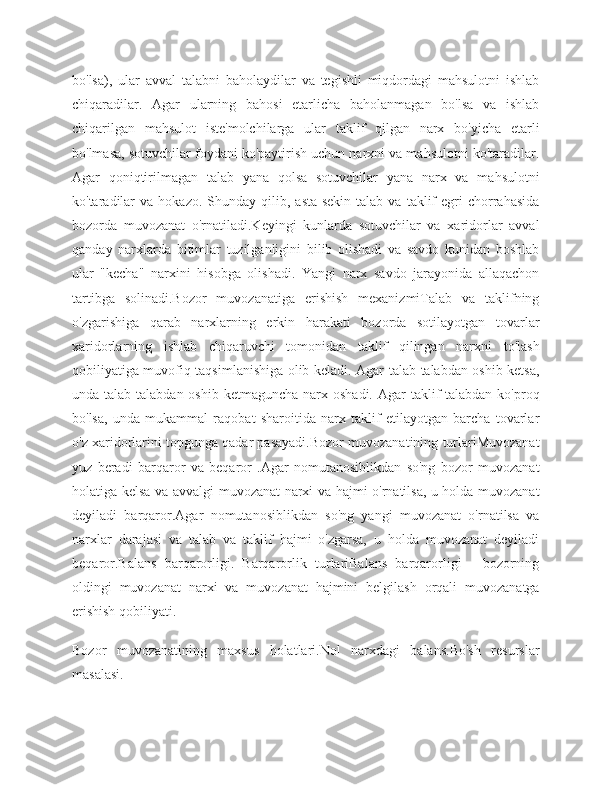 bo'lsa),   ular   avval   talabni   baholaydilar   va   tegishli   miqdordagi   mahsulotni   ishlab
chiqaradilar.   Agar   ularning   bahosi   etarlicha   baholanmagan   bo'lsa   va   ishlab
chiqarilgan   mahsulot   iste'molchilarga   ular   taklif   qilgan   narx   bo'yicha   etarli
bo'lmasa, sotuvchilar foydani ko'paytirish uchun narxni va mahsulotni ko'taradilar.
Agar   qoniqtirilmagan   talab   yana   qolsa   sotuvchilar   yana   narx   va   mahsulotni
ko'taradilar  va   hokazo.  Shunday  qilib,  asta-sekin   talab  va  taklif  egri  chorrahasida
bozorda   muvozanat   o'rnatiladi.Keyingi   kunlarda   sotuvchilar   va   xaridorlar   avval
qanday   narxlarda   bitimlar   tuzilganligini   bilib   olishadi   va   savdo   kunidan   boshlab
ular   "kecha"   narxini   hisobga   olishadi.   Yangi   narx   savdo   jarayonida   allaqachon
tartibga   solinadi.Bozor   muvozanatiga   erishish   mexanizmiTalab   va   taklifning
o'zgarishiga   qarab   narxlarning   erkin   harakati   bozorda   sotilayotgan   tovarlar
xaridorlarning   ishlab   chiqaruvchi   tomonidan   taklif   qilingan   narxni   to'lash
qobiliyatiga muvofiq taqsimlanishiga olib keladi. Agar talab talabdan oshib ketsa,
unda talab talabdan oshib  ketmaguncha narx oshadi.  Agar  taklif  talabdan ko'proq
bo'lsa,   unda   mukammal   raqobat   sharoitida   narx   taklif   etilayotgan   barcha   tovarlar
o'z xaridorlarini topgunga qadar pasayadi.Bozor muvozanatining turlariMuvozanat
yuz   beradi   barqaror   va   beqaror   .Agar   nomutanosiblikdan   so'ng   bozor   muvozanat
holatiga kelsa va avvalgi muvozanat narxi va hajmi o'rnatilsa, u holda muvozanat
deyiladi   barqaror.Agar   nomutanosiblikdan   so'ng   yangi   muvozanat   o'rnatilsa   va
narxlar   darajasi   va   talab   va   taklif   hajmi   o'zgarsa,   u   holda   muvozanat   deyiladi
beqaror.Balans   barqarorligi.   Barqarorlik   turlariBalans   barqarorligi   -   bozorning
oldingi   muvozanat   narxi   va   muvozanat   hajmini   belgilash   orqali   muvozanatga
erishish qobiliyati.
Bozor   muvozanatining   maxsus   holatlari.Nol   narxdagi   balans.Bo'sh   resurslar
masalasi. 