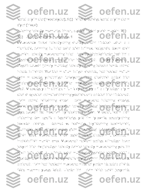 kapital qo'yilm alar (investitsiyalar); S (t) -ishlab chiqarishga kapital qo'yilm alar m
e’yori (hissasi). 
Bularning   iqtisodiy   mazmuniga   binoan,   quyidagi   ifodani   yozish   mumkin:   X(t)   =
Y(t) + J(t). (1) Jamg’arma m e’yori esa S
«Muvozanat»   iborasi   iqtisodiyotning   shunday   holatini   ifodalash   uchun   q   o
‘llaniladiki,   tizimning   bu   holati   tashqi   ta’sir   bo‘lmasa   istalgancha   davom   etishi
mumkin.   Iqtisodiy   muvozanatning   holati   -   iqtisodiy   ishtirokchilardan   hech   biri   o
‘zgartirishdan   manfaatdor   emasligi   bilan   harakterlanadi.   Iqtisodiy   muvozanat   -
0‘zgarib   turuvchi   ijtimoiy   muhitdagi   iqtisodiy   tizimning   barqaror   hamda   optimal
holatda   bo'lishidir.   Vazifalar   m   a’lum   bo'lgan   sharoitda,   hatti-harakati   ma’lum
ayrim   m   aqsadga   yo'naltirilgan   funksiyaning   optim   allashtirish   qoidasi   bilan
aniqlanadigan optimal  iqtisodiy tizimlar - muvozanat  holatdagi tizim misoli  bo‘la
oladi. M aqsadga y o ‘n altirilg a n fu n k siy an in g y o ‘l q o ‘yi!adigan q iy m
atlari ch eg aralari optimallashtirishning yetarlicha aniq qoidalari bilan ifodalanadi.
Tizim   optimal   ishlashining   sintezi   -   tizim   muvozanat   holatining   sinteziga
ekvivalent   hisoblanadi,   shuning   uchun   iqtisodiy   tizimdagi   barcha   o   ‘zgarishlarni
qayta   tuzuvchi   real   mexanizm   loyihalashtirilishi   lozim.   M   asalan,   iste’m   olchi
oilalarning   dem   ografik   o   ‘zgarishlariga   yoki   ilm   iy-texnika   taraqqiyotining
bexosdan   o'sishiga   -   daromad   va   iste’molga   boyliklarining   taqsimlanishi,
shuningdek,   ishlab   chiqarish   vajam   g‘arm   a   usullardagi   o   ‘zgarishlar   muvofiq
kelishi   kerak.   Muvozanatda   ishlash   tegishli   teskari   aloqatizim   i,   axborotta’m
inotisizbo‘lishi   mumkin   emas.   Muvozanatli   narxlami   tartibga   solinadigan   bozor
jarayoni   bilan   rivojlanadigan   iqtisodiy   tizimlar   iqtisodiy   muvozanatning   yana   bir
misoli   bo‘la   oladi.   Bu   o   ‘rinda   tashqi   muhitdagi   0‘zgarishlar   talab   va   taklif   o
‘rtasidagi farqni o'zgartirish va keyinchalik narxlar tizimini o ‘zgartirish vositasida
qoplanadi. Tizim hatti-harakatini muvozanat modellari yordam ida tadqiq qilishda
ikkita   muammo   yuzaga   keladi.   Ulardan   biri   -   tizim   ishlab   turishi   jarayonida 